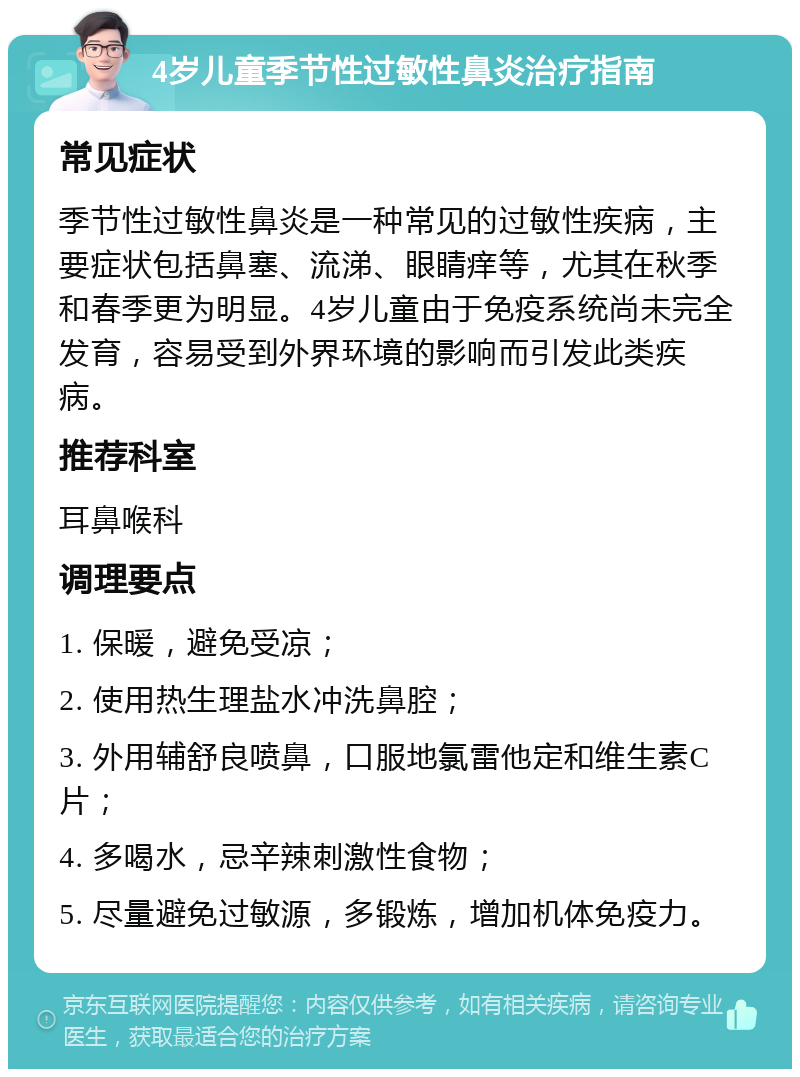 4岁儿童季节性过敏性鼻炎治疗指南 常见症状 季节性过敏性鼻炎是一种常见的过敏性疾病，主要症状包括鼻塞、流涕、眼睛痒等，尤其在秋季和春季更为明显。4岁儿童由于免疫系统尚未完全发育，容易受到外界环境的影响而引发此类疾病。 推荐科室 耳鼻喉科 调理要点 1. 保暖，避免受凉； 2. 使用热生理盐水冲洗鼻腔； 3. 外用辅舒良喷鼻，口服地氯雷他定和维生素C片； 4. 多喝水，忌辛辣刺激性食物； 5. 尽量避免过敏源，多锻炼，增加机体免疫力。