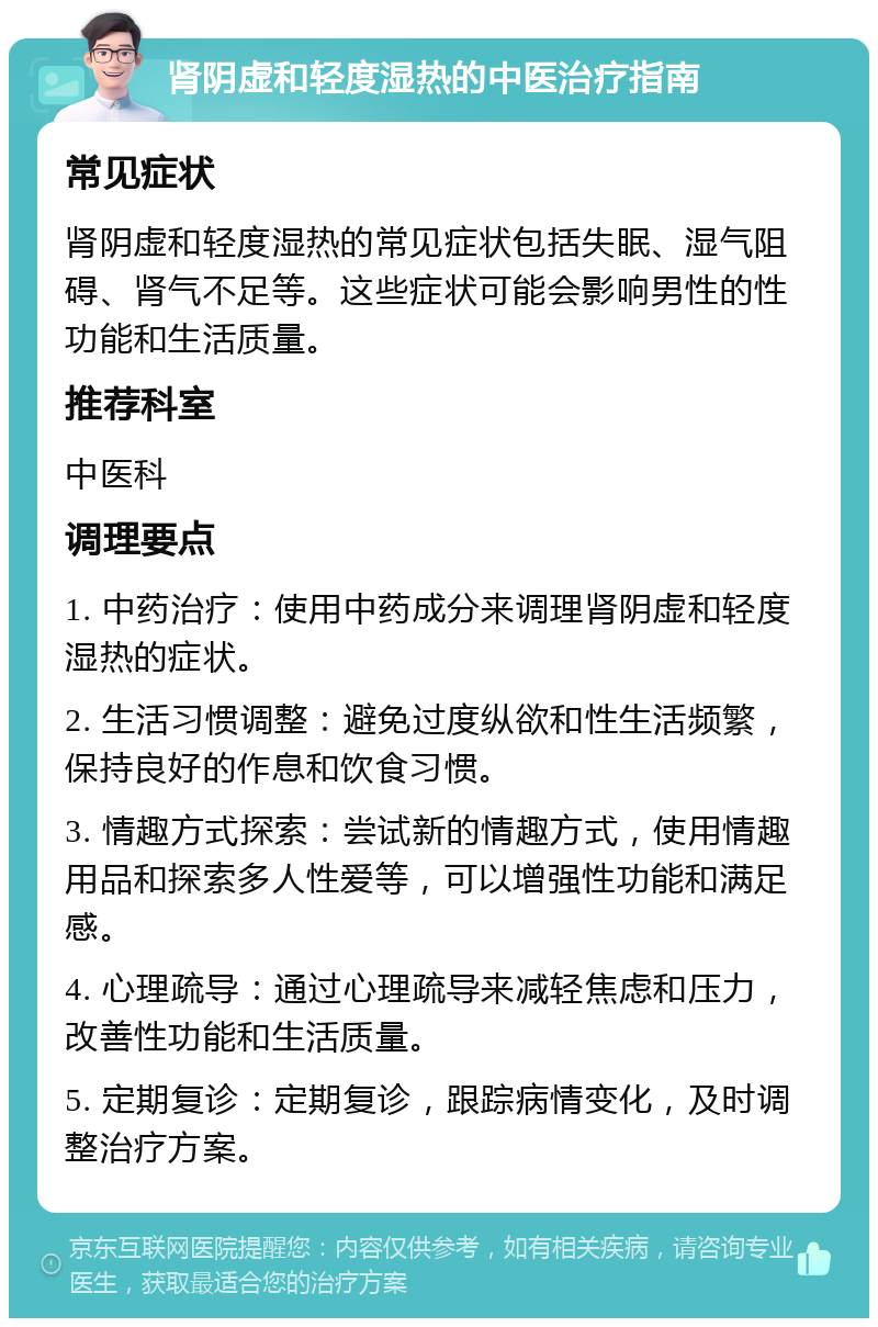 肾阴虚和轻度湿热的中医治疗指南 常见症状 肾阴虚和轻度湿热的常见症状包括失眠、湿气阻碍、肾气不足等。这些症状可能会影响男性的性功能和生活质量。 推荐科室 中医科 调理要点 1. 中药治疗：使用中药成分来调理肾阴虚和轻度湿热的症状。 2. 生活习惯调整：避免过度纵欲和性生活频繁，保持良好的作息和饮食习惯。 3. 情趣方式探索：尝试新的情趣方式，使用情趣用品和探索多人性爱等，可以增强性功能和满足感。 4. 心理疏导：通过心理疏导来减轻焦虑和压力，改善性功能和生活质量。 5. 定期复诊：定期复诊，跟踪病情变化，及时调整治疗方案。