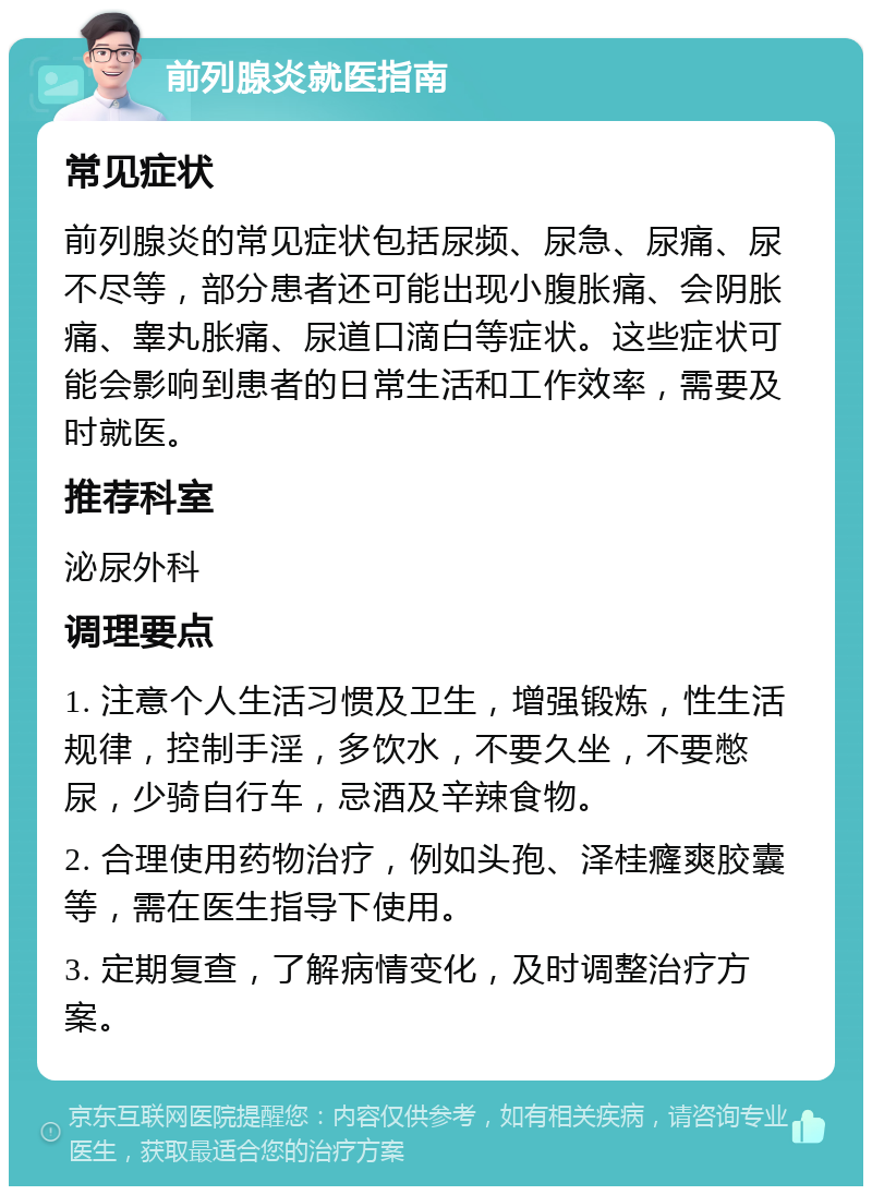 前列腺炎就医指南 常见症状 前列腺炎的常见症状包括尿频、尿急、尿痛、尿不尽等，部分患者还可能出现小腹胀痛、会阴胀痛、睾丸胀痛、尿道口滴白等症状。这些症状可能会影响到患者的日常生活和工作效率，需要及时就医。 推荐科室 泌尿外科 调理要点 1. 注意个人生活习惯及卫生，增强锻炼，性生活规律，控制手淫，多饮水，不要久坐，不要憋尿，少骑自行车，忌酒及辛辣食物。 2. 合理使用药物治疗，例如头孢、泽桂癃爽胶囊等，需在医生指导下使用。 3. 定期复查，了解病情变化，及时调整治疗方案。