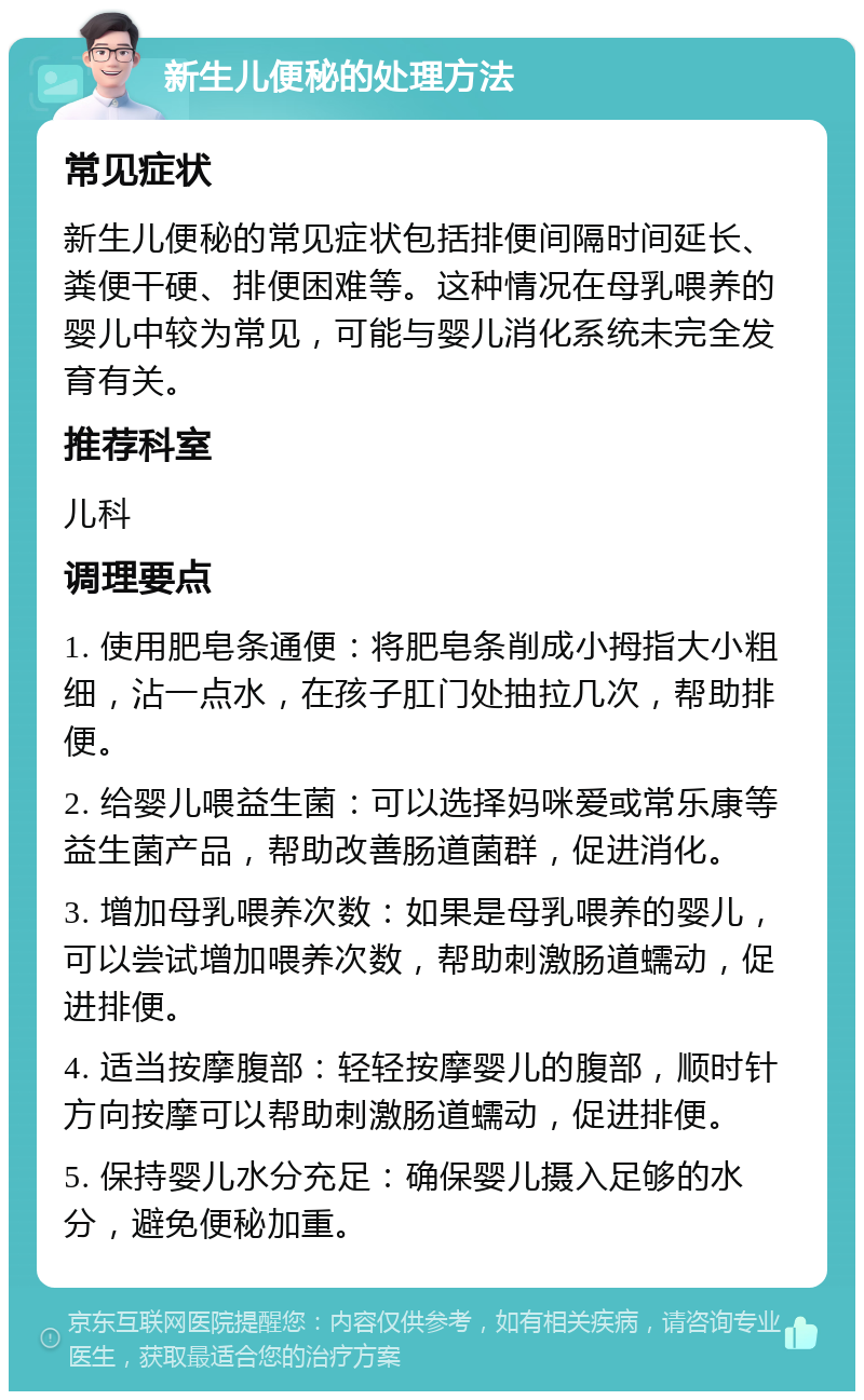 新生儿便秘的处理方法 常见症状 新生儿便秘的常见症状包括排便间隔时间延长、粪便干硬、排便困难等。这种情况在母乳喂养的婴儿中较为常见，可能与婴儿消化系统未完全发育有关。 推荐科室 儿科 调理要点 1. 使用肥皂条通便：将肥皂条削成小拇指大小粗细，沾一点水，在孩子肛门处抽拉几次，帮助排便。 2. 给婴儿喂益生菌：可以选择妈咪爱或常乐康等益生菌产品，帮助改善肠道菌群，促进消化。 3. 增加母乳喂养次数：如果是母乳喂养的婴儿，可以尝试增加喂养次数，帮助刺激肠道蠕动，促进排便。 4. 适当按摩腹部：轻轻按摩婴儿的腹部，顺时针方向按摩可以帮助刺激肠道蠕动，促进排便。 5. 保持婴儿水分充足：确保婴儿摄入足够的水分，避免便秘加重。