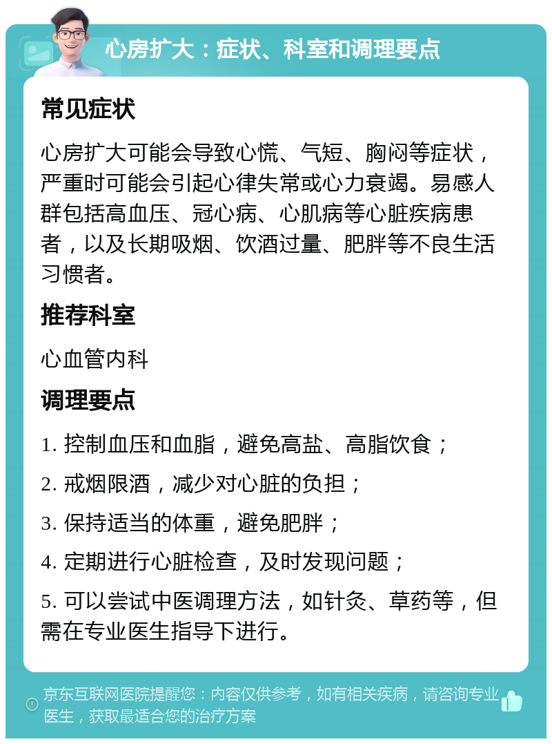 心房扩大：症状、科室和调理要点 常见症状 心房扩大可能会导致心慌、气短、胸闷等症状，严重时可能会引起心律失常或心力衰竭。易感人群包括高血压、冠心病、心肌病等心脏疾病患者，以及长期吸烟、饮酒过量、肥胖等不良生活习惯者。 推荐科室 心血管内科 调理要点 1. 控制血压和血脂，避免高盐、高脂饮食； 2. 戒烟限酒，减少对心脏的负担； 3. 保持适当的体重，避免肥胖； 4. 定期进行心脏检查，及时发现问题； 5. 可以尝试中医调理方法，如针灸、草药等，但需在专业医生指导下进行。