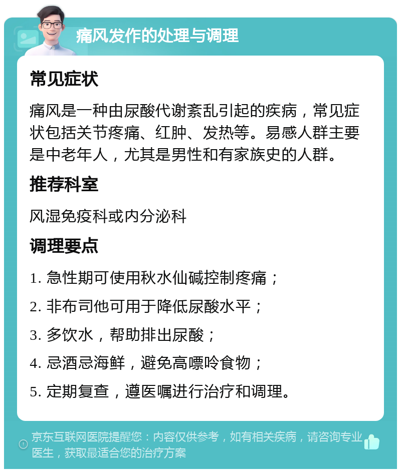 痛风发作的处理与调理 常见症状 痛风是一种由尿酸代谢紊乱引起的疾病，常见症状包括关节疼痛、红肿、发热等。易感人群主要是中老年人，尤其是男性和有家族史的人群。 推荐科室 风湿免疫科或内分泌科 调理要点 1. 急性期可使用秋水仙碱控制疼痛； 2. 非布司他可用于降低尿酸水平； 3. 多饮水，帮助排出尿酸； 4. 忌酒忌海鲜，避免高嘌呤食物； 5. 定期复查，遵医嘱进行治疗和调理。