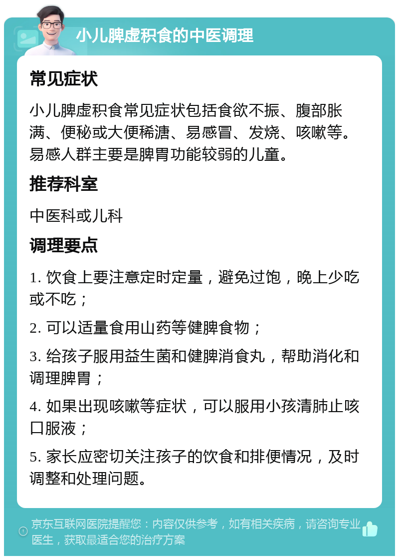 小儿脾虚积食的中医调理 常见症状 小儿脾虚积食常见症状包括食欲不振、腹部胀满、便秘或大便稀溏、易感冒、发烧、咳嗽等。易感人群主要是脾胃功能较弱的儿童。 推荐科室 中医科或儿科 调理要点 1. 饮食上要注意定时定量，避免过饱，晚上少吃或不吃； 2. 可以适量食用山药等健脾食物； 3. 给孩子服用益生菌和健脾消食丸，帮助消化和调理脾胃； 4. 如果出现咳嗽等症状，可以服用小孩清肺止咳口服液； 5. 家长应密切关注孩子的饮食和排便情况，及时调整和处理问题。