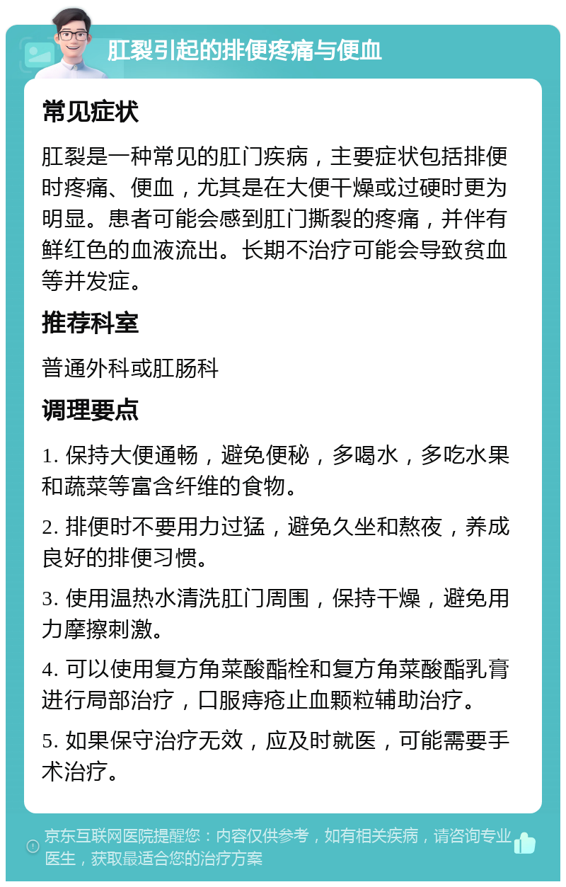 肛裂引起的排便疼痛与便血 常见症状 肛裂是一种常见的肛门疾病，主要症状包括排便时疼痛、便血，尤其是在大便干燥或过硬时更为明显。患者可能会感到肛门撕裂的疼痛，并伴有鲜红色的血液流出。长期不治疗可能会导致贫血等并发症。 推荐科室 普通外科或肛肠科 调理要点 1. 保持大便通畅，避免便秘，多喝水，多吃水果和蔬菜等富含纤维的食物。 2. 排便时不要用力过猛，避免久坐和熬夜，养成良好的排便习惯。 3. 使用温热水清洗肛门周围，保持干燥，避免用力摩擦刺激。 4. 可以使用复方角菜酸酯栓和复方角菜酸酯乳膏进行局部治疗，口服痔疮止血颗粒辅助治疗。 5. 如果保守治疗无效，应及时就医，可能需要手术治疗。