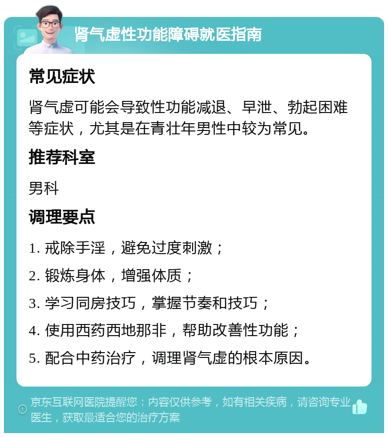 肾气虚性功能障碍就医指南 常见症状 肾气虚可能会导致性功能减退、早泄、勃起困难等症状，尤其是在青壮年男性中较为常见。 推荐科室 男科 调理要点 1. 戒除手淫，避免过度刺激； 2. 锻炼身体，增强体质； 3. 学习同房技巧，掌握节奏和技巧； 4. 使用西药西地那非，帮助改善性功能； 5. 配合中药治疗，调理肾气虚的根本原因。