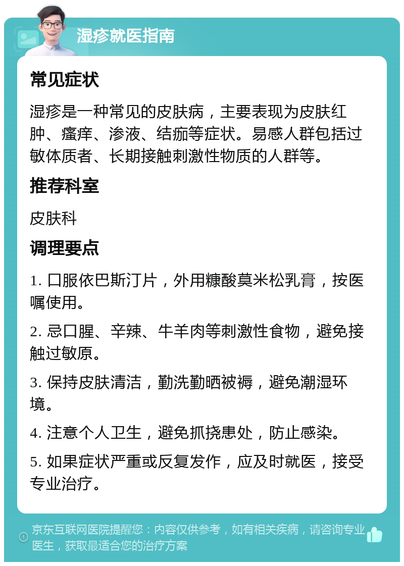 湿疹就医指南 常见症状 湿疹是一种常见的皮肤病，主要表现为皮肤红肿、瘙痒、渗液、结痂等症状。易感人群包括过敏体质者、长期接触刺激性物质的人群等。 推荐科室 皮肤科 调理要点 1. 口服依巴斯汀片，外用糠酸莫米松乳膏，按医嘱使用。 2. 忌口腥、辛辣、牛羊肉等刺激性食物，避免接触过敏原。 3. 保持皮肤清洁，勤洗勤晒被褥，避免潮湿环境。 4. 注意个人卫生，避免抓挠患处，防止感染。 5. 如果症状严重或反复发作，应及时就医，接受专业治疗。