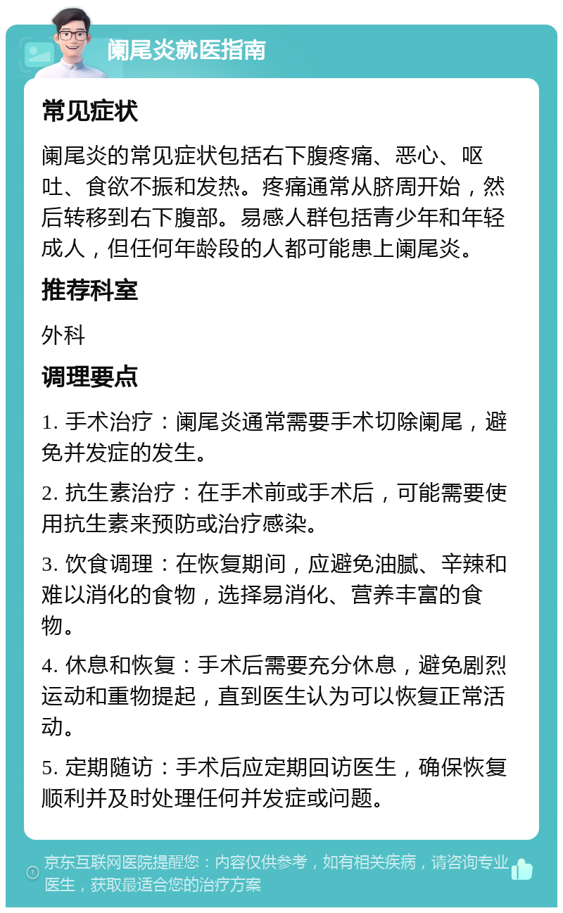 阑尾炎就医指南 常见症状 阑尾炎的常见症状包括右下腹疼痛、恶心、呕吐、食欲不振和发热。疼痛通常从脐周开始，然后转移到右下腹部。易感人群包括青少年和年轻成人，但任何年龄段的人都可能患上阑尾炎。 推荐科室 外科 调理要点 1. 手术治疗：阑尾炎通常需要手术切除阑尾，避免并发症的发生。 2. 抗生素治疗：在手术前或手术后，可能需要使用抗生素来预防或治疗感染。 3. 饮食调理：在恢复期间，应避免油腻、辛辣和难以消化的食物，选择易消化、营养丰富的食物。 4. 休息和恢复：手术后需要充分休息，避免剧烈运动和重物提起，直到医生认为可以恢复正常活动。 5. 定期随访：手术后应定期回访医生，确保恢复顺利并及时处理任何并发症或问题。