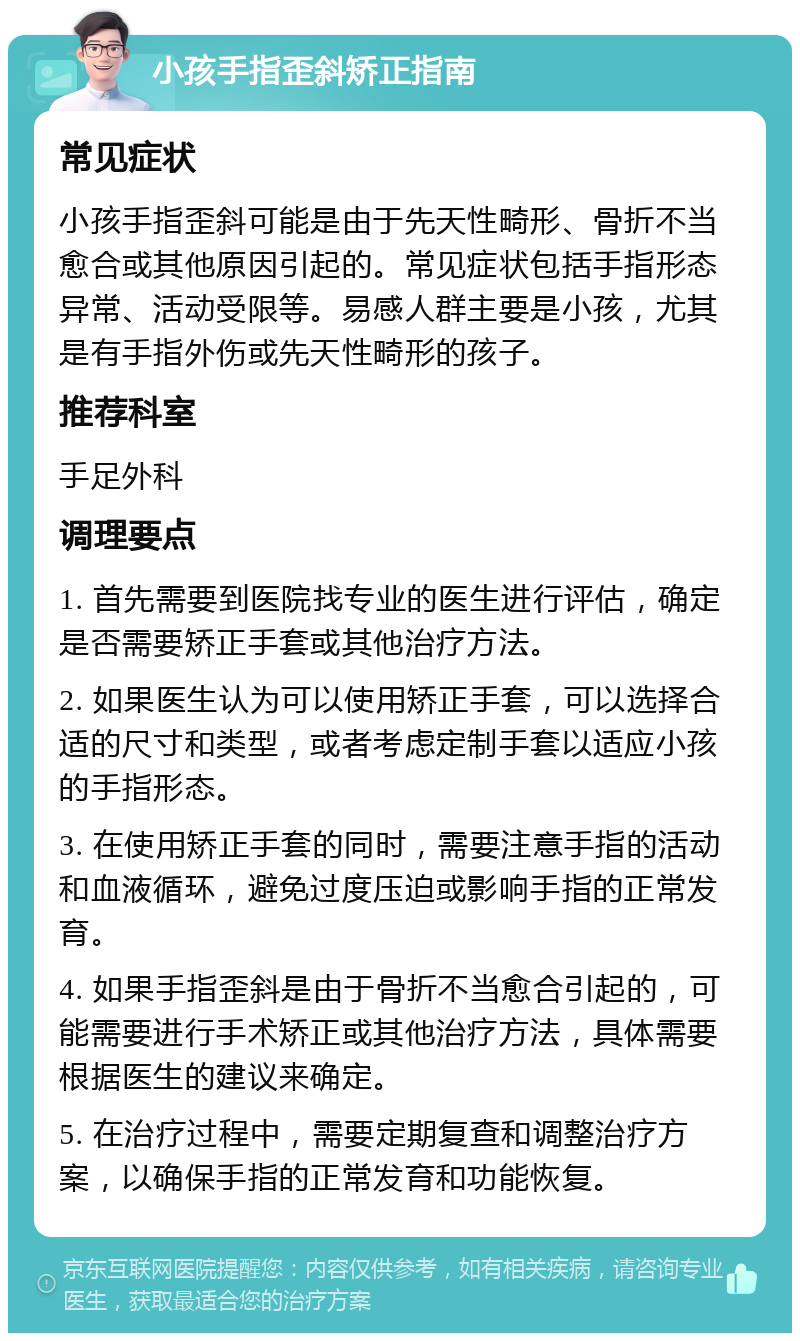 小孩手指歪斜矫正指南 常见症状 小孩手指歪斜可能是由于先天性畸形、骨折不当愈合或其他原因引起的。常见症状包括手指形态异常、活动受限等。易感人群主要是小孩，尤其是有手指外伤或先天性畸形的孩子。 推荐科室 手足外科 调理要点 1. 首先需要到医院找专业的医生进行评估，确定是否需要矫正手套或其他治疗方法。 2. 如果医生认为可以使用矫正手套，可以选择合适的尺寸和类型，或者考虑定制手套以适应小孩的手指形态。 3. 在使用矫正手套的同时，需要注意手指的活动和血液循环，避免过度压迫或影响手指的正常发育。 4. 如果手指歪斜是由于骨折不当愈合引起的，可能需要进行手术矫正或其他治疗方法，具体需要根据医生的建议来确定。 5. 在治疗过程中，需要定期复查和调整治疗方案，以确保手指的正常发育和功能恢复。