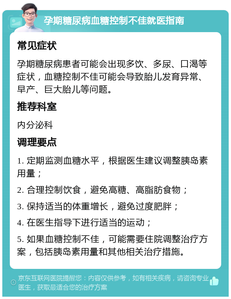 孕期糖尿病血糖控制不佳就医指南 常见症状 孕期糖尿病患者可能会出现多饮、多尿、口渴等症状，血糖控制不佳可能会导致胎儿发育异常、早产、巨大胎儿等问题。 推荐科室 内分泌科 调理要点 1. 定期监测血糖水平，根据医生建议调整胰岛素用量； 2. 合理控制饮食，避免高糖、高脂肪食物； 3. 保持适当的体重增长，避免过度肥胖； 4. 在医生指导下进行适当的运动； 5. 如果血糖控制不佳，可能需要住院调整治疗方案，包括胰岛素用量和其他相关治疗措施。