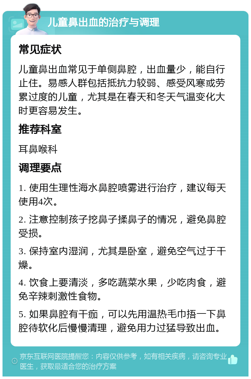 儿童鼻出血的治疗与调理 常见症状 儿童鼻出血常见于单侧鼻腔，出血量少，能自行止住。易感人群包括抵抗力较弱、感受风寒或劳累过度的儿童，尤其是在春天和冬天气温变化大时更容易发生。 推荐科室 耳鼻喉科 调理要点 1. 使用生理性海水鼻腔喷雾进行治疗，建议每天使用4次。 2. 注意控制孩子挖鼻子揉鼻子的情况，避免鼻腔受损。 3. 保持室内湿润，尤其是卧室，避免空气过于干燥。 4. 饮食上要清淡，多吃蔬菜水果，少吃肉食，避免辛辣刺激性食物。 5. 如果鼻腔有干痂，可以先用温热毛巾捂一下鼻腔待软化后慢慢清理，避免用力过猛导致出血。