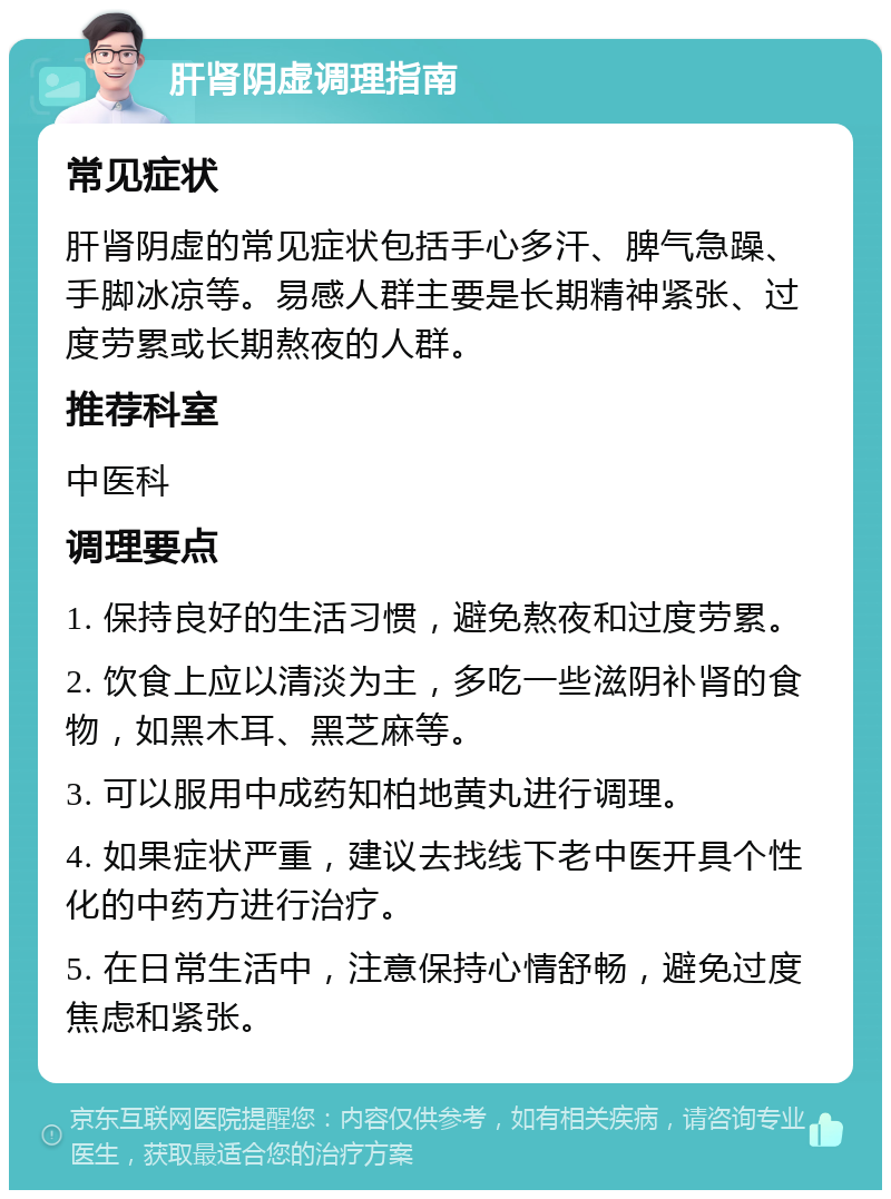 肝肾阴虚调理指南 常见症状 肝肾阴虚的常见症状包括手心多汗、脾气急躁、手脚冰凉等。易感人群主要是长期精神紧张、过度劳累或长期熬夜的人群。 推荐科室 中医科 调理要点 1. 保持良好的生活习惯，避免熬夜和过度劳累。 2. 饮食上应以清淡为主，多吃一些滋阴补肾的食物，如黑木耳、黑芝麻等。 3. 可以服用中成药知柏地黄丸进行调理。 4. 如果症状严重，建议去找线下老中医开具个性化的中药方进行治疗。 5. 在日常生活中，注意保持心情舒畅，避免过度焦虑和紧张。