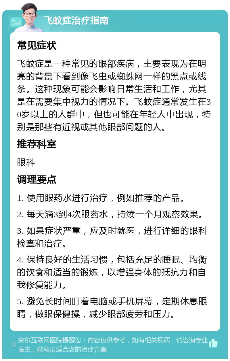 飞蚊症治疗指南 常见症状 飞蚊症是一种常见的眼部疾病，主要表现为在明亮的背景下看到像飞虫或蜘蛛网一样的黑点或线条。这种现象可能会影响日常生活和工作，尤其是在需要集中视力的情况下。飞蚊症通常发生在30岁以上的人群中，但也可能在年轻人中出现，特别是那些有近视或其他眼部问题的人。 推荐科室 眼科 调理要点 1. 使用眼药水进行治疗，例如推荐的产品。 2. 每天滴3到4次眼药水，持续一个月观察效果。 3. 如果症状严重，应及时就医，进行详细的眼科检查和治疗。 4. 保持良好的生活习惯，包括充足的睡眠、均衡的饮食和适当的锻炼，以增强身体的抵抗力和自我修复能力。 5. 避免长时间盯着电脑或手机屏幕，定期休息眼睛，做眼保健操，减少眼部疲劳和压力。