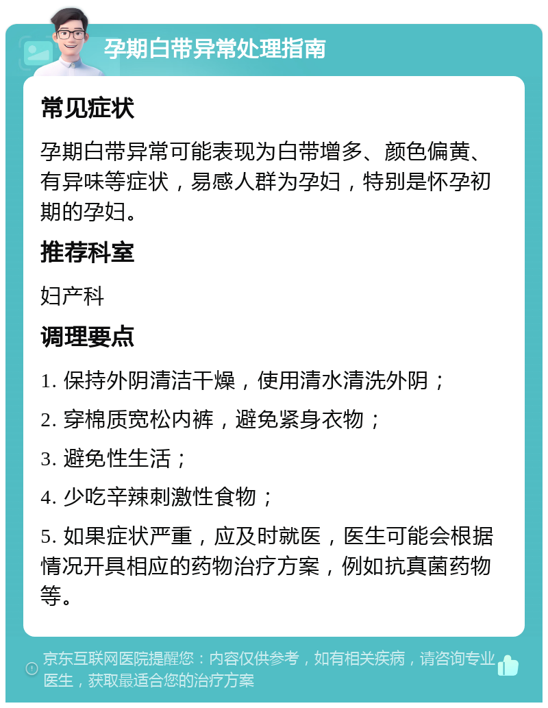 孕期白带异常处理指南 常见症状 孕期白带异常可能表现为白带增多、颜色偏黄、有异味等症状，易感人群为孕妇，特别是怀孕初期的孕妇。 推荐科室 妇产科 调理要点 1. 保持外阴清洁干燥，使用清水清洗外阴； 2. 穿棉质宽松内裤，避免紧身衣物； 3. 避免性生活； 4. 少吃辛辣刺激性食物； 5. 如果症状严重，应及时就医，医生可能会根据情况开具相应的药物治疗方案，例如抗真菌药物等。