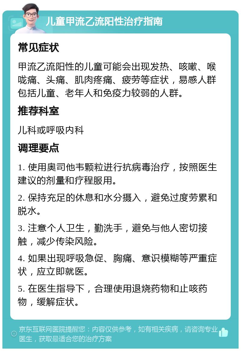 儿童甲流乙流阳性治疗指南 常见症状 甲流乙流阳性的儿童可能会出现发热、咳嗽、喉咙痛、头痛、肌肉疼痛、疲劳等症状，易感人群包括儿童、老年人和免疫力较弱的人群。 推荐科室 儿科或呼吸内科 调理要点 1. 使用奥司他韦颗粒进行抗病毒治疗，按照医生建议的剂量和疗程服用。 2. 保持充足的休息和水分摄入，避免过度劳累和脱水。 3. 注意个人卫生，勤洗手，避免与他人密切接触，减少传染风险。 4. 如果出现呼吸急促、胸痛、意识模糊等严重症状，应立即就医。 5. 在医生指导下，合理使用退烧药物和止咳药物，缓解症状。