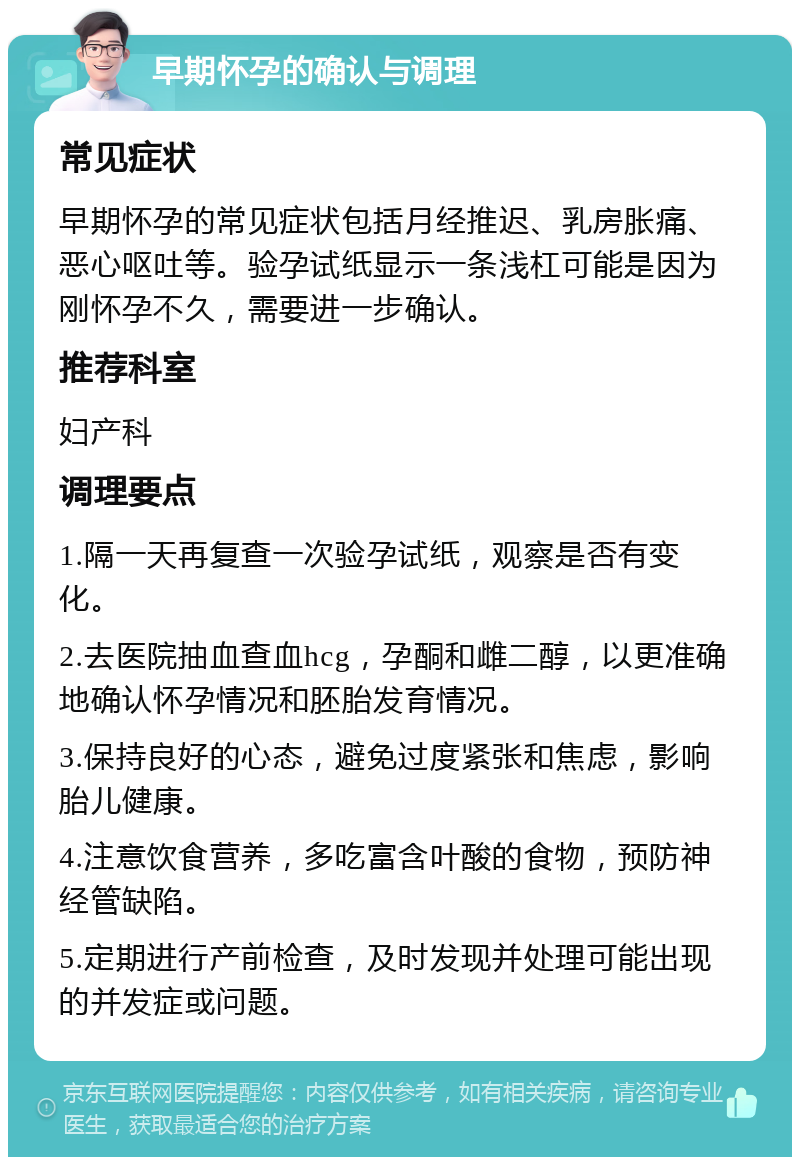 早期怀孕的确认与调理 常见症状 早期怀孕的常见症状包括月经推迟、乳房胀痛、恶心呕吐等。验孕试纸显示一条浅杠可能是因为刚怀孕不久，需要进一步确认。 推荐科室 妇产科 调理要点 1.隔一天再复查一次验孕试纸，观察是否有变化。 2.去医院抽血查血hcg，孕酮和雌二醇，以更准确地确认怀孕情况和胚胎发育情况。 3.保持良好的心态，避免过度紧张和焦虑，影响胎儿健康。 4.注意饮食营养，多吃富含叶酸的食物，预防神经管缺陷。 5.定期进行产前检查，及时发现并处理可能出现的并发症或问题。