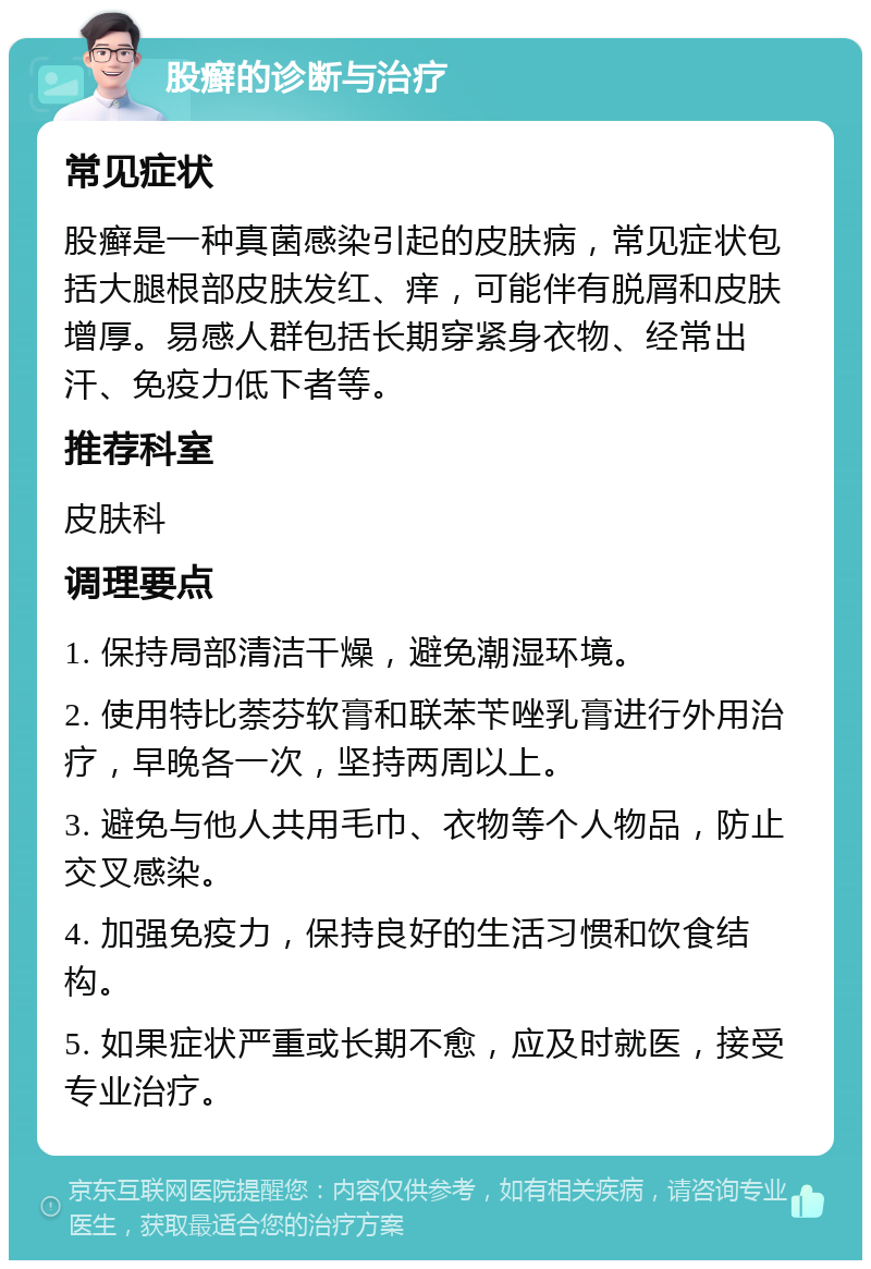 股癣的诊断与治疗 常见症状 股癣是一种真菌感染引起的皮肤病，常见症状包括大腿根部皮肤发红、痒，可能伴有脱屑和皮肤增厚。易感人群包括长期穿紧身衣物、经常出汗、免疫力低下者等。 推荐科室 皮肤科 调理要点 1. 保持局部清洁干燥，避免潮湿环境。 2. 使用特比萘芬软膏和联苯苄唑乳膏进行外用治疗，早晚各一次，坚持两周以上。 3. 避免与他人共用毛巾、衣物等个人物品，防止交叉感染。 4. 加强免疫力，保持良好的生活习惯和饮食结构。 5. 如果症状严重或长期不愈，应及时就医，接受专业治疗。