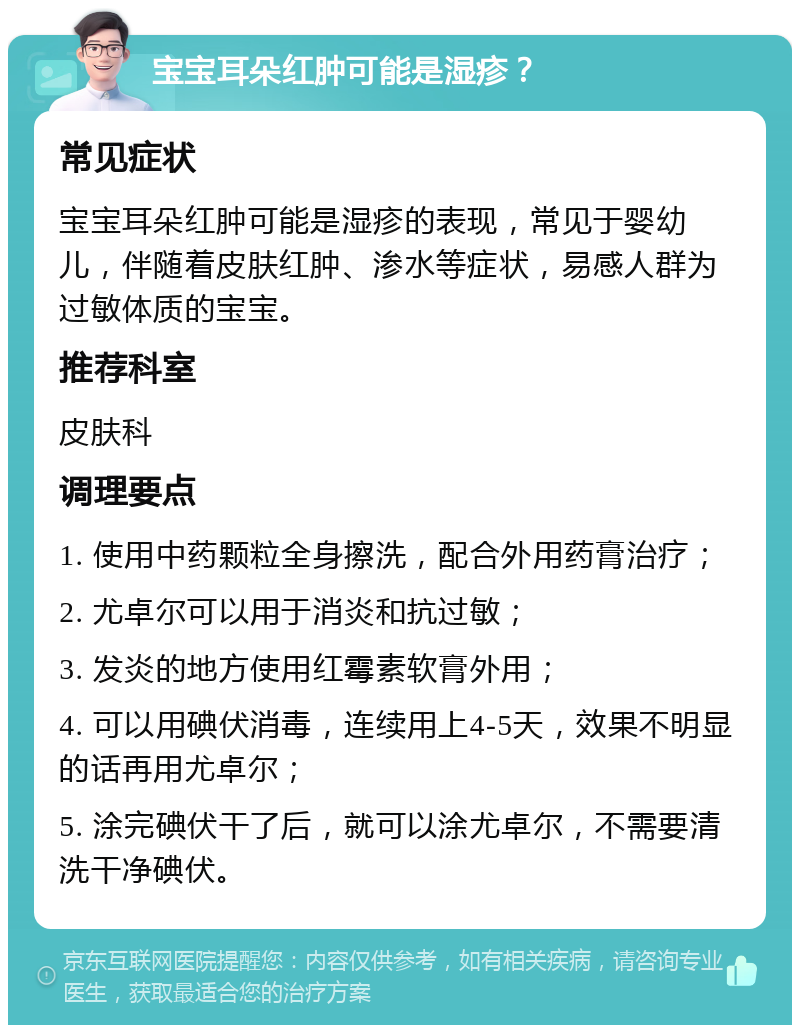 宝宝耳朵红肿可能是湿疹？ 常见症状 宝宝耳朵红肿可能是湿疹的表现，常见于婴幼儿，伴随着皮肤红肿、渗水等症状，易感人群为过敏体质的宝宝。 推荐科室 皮肤科 调理要点 1. 使用中药颗粒全身擦洗，配合外用药膏治疗； 2. 尤卓尔可以用于消炎和抗过敏； 3. 发炎的地方使用红霉素软膏外用； 4. 可以用碘伏消毒，连续用上4-5天，效果不明显的话再用尤卓尔； 5. 涂完碘伏干了后，就可以涂尤卓尔，不需要清洗干净碘伏。