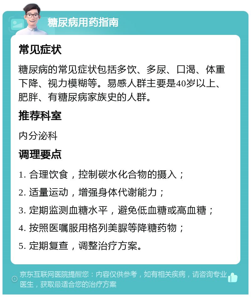 糖尿病用药指南 常见症状 糖尿病的常见症状包括多饮、多尿、口渴、体重下降、视力模糊等。易感人群主要是40岁以上、肥胖、有糖尿病家族史的人群。 推荐科室 内分泌科 调理要点 1. 合理饮食，控制碳水化合物的摄入； 2. 适量运动，增强身体代谢能力； 3. 定期监测血糖水平，避免低血糖或高血糖； 4. 按照医嘱服用格列美脲等降糖药物； 5. 定期复查，调整治疗方案。