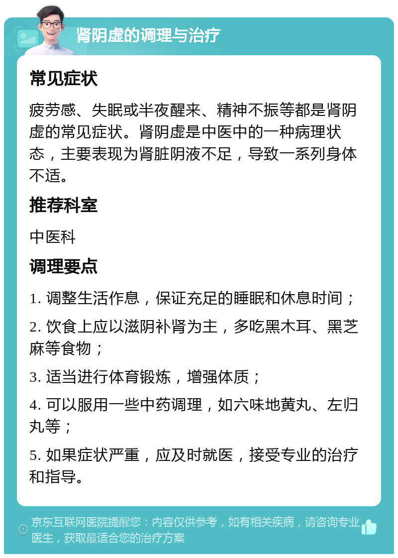 肾阴虚的调理与治疗 常见症状 疲劳感、失眠或半夜醒来、精神不振等都是肾阴虚的常见症状。肾阴虚是中医中的一种病理状态，主要表现为肾脏阴液不足，导致一系列身体不适。 推荐科室 中医科 调理要点 1. 调整生活作息，保证充足的睡眠和休息时间； 2. 饮食上应以滋阴补肾为主，多吃黑木耳、黑芝麻等食物； 3. 适当进行体育锻炼，增强体质； 4. 可以服用一些中药调理，如六味地黄丸、左归丸等； 5. 如果症状严重，应及时就医，接受专业的治疗和指导。