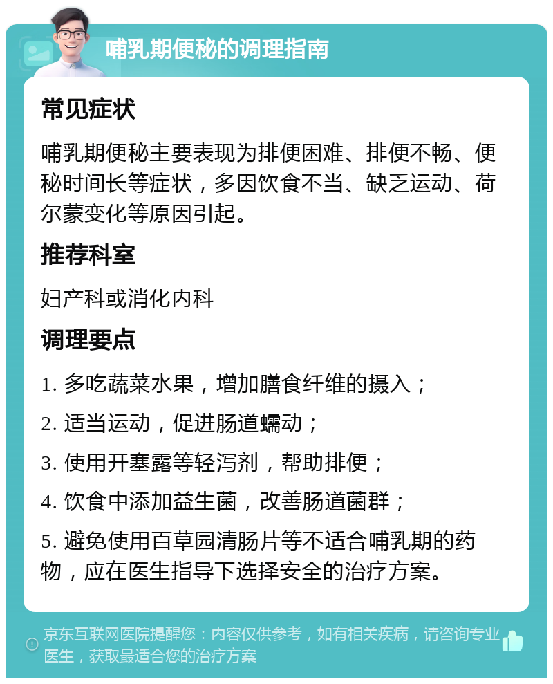 哺乳期便秘的调理指南 常见症状 哺乳期便秘主要表现为排便困难、排便不畅、便秘时间长等症状，多因饮食不当、缺乏运动、荷尔蒙变化等原因引起。 推荐科室 妇产科或消化内科 调理要点 1. 多吃蔬菜水果，增加膳食纤维的摄入； 2. 适当运动，促进肠道蠕动； 3. 使用开塞露等轻泻剂，帮助排便； 4. 饮食中添加益生菌，改善肠道菌群； 5. 避免使用百草园清肠片等不适合哺乳期的药物，应在医生指导下选择安全的治疗方案。