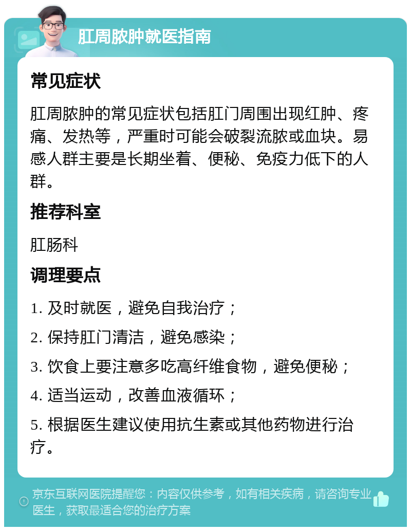 肛周脓肿就医指南 常见症状 肛周脓肿的常见症状包括肛门周围出现红肿、疼痛、发热等，严重时可能会破裂流脓或血块。易感人群主要是长期坐着、便秘、免疫力低下的人群。 推荐科室 肛肠科 调理要点 1. 及时就医，避免自我治疗； 2. 保持肛门清洁，避免感染； 3. 饮食上要注意多吃高纤维食物，避免便秘； 4. 适当运动，改善血液循环； 5. 根据医生建议使用抗生素或其他药物进行治疗。