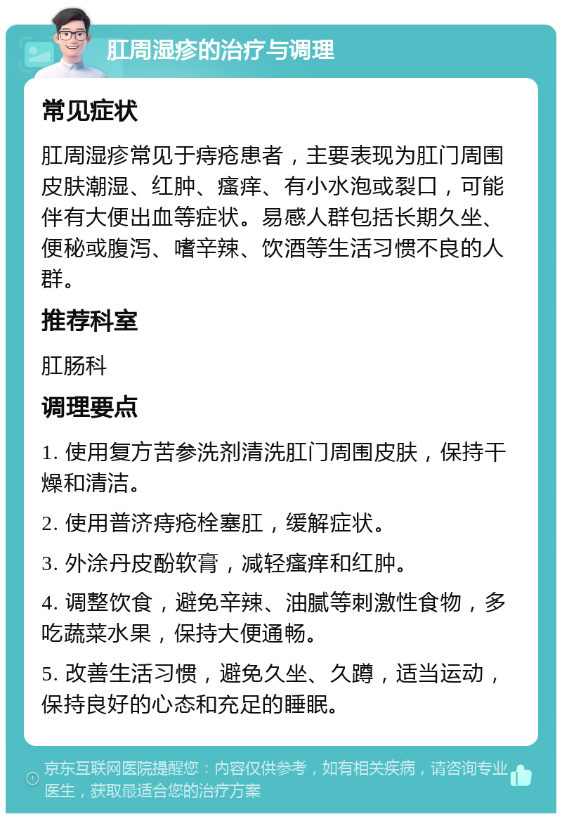 肛周湿疹的治疗与调理 常见症状 肛周湿疹常见于痔疮患者，主要表现为肛门周围皮肤潮湿、红肿、瘙痒、有小水泡或裂口，可能伴有大便出血等症状。易感人群包括长期久坐、便秘或腹泻、嗜辛辣、饮酒等生活习惯不良的人群。 推荐科室 肛肠科 调理要点 1. 使用复方苦参洗剂清洗肛门周围皮肤，保持干燥和清洁。 2. 使用普济痔疮栓塞肛，缓解症状。 3. 外涂丹皮酚软膏，减轻瘙痒和红肿。 4. 调整饮食，避免辛辣、油腻等刺激性食物，多吃蔬菜水果，保持大便通畅。 5. 改善生活习惯，避免久坐、久蹲，适当运动，保持良好的心态和充足的睡眠。