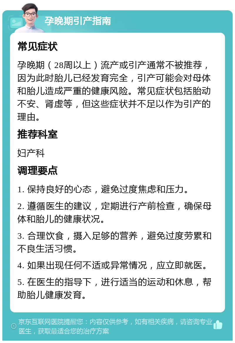 孕晚期引产指南 常见症状 孕晚期（28周以上）流产或引产通常不被推荐，因为此时胎儿已经发育完全，引产可能会对母体和胎儿造成严重的健康风险。常见症状包括胎动不安、肾虚等，但这些症状并不足以作为引产的理由。 推荐科室 妇产科 调理要点 1. 保持良好的心态，避免过度焦虑和压力。 2. 遵循医生的建议，定期进行产前检查，确保母体和胎儿的健康状况。 3. 合理饮食，摄入足够的营养，避免过度劳累和不良生活习惯。 4. 如果出现任何不适或异常情况，应立即就医。 5. 在医生的指导下，进行适当的运动和休息，帮助胎儿健康发育。