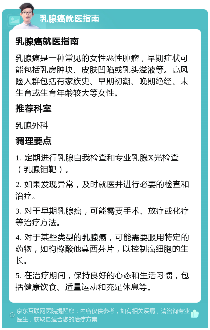 乳腺癌就医指南 乳腺癌就医指南 乳腺癌是一种常见的女性恶性肿瘤，早期症状可能包括乳房肿块、皮肤凹陷或乳头溢液等。高风险人群包括有家族史、早期初潮、晚期绝经、未生育或生育年龄较大等女性。 推荐科室 乳腺外科 调理要点 1. 定期进行乳腺自我检查和专业乳腺X光检查（乳腺钼靶）。 2. 如果发现异常，及时就医并进行必要的检查和治疗。 3. 对于早期乳腺癌，可能需要手术、放疗或化疗等治疗方法。 4. 对于某些类型的乳腺癌，可能需要服用特定的药物，如枸橼酸他莫西芬片，以控制癌细胞的生长。 5. 在治疗期间，保持良好的心态和生活习惯，包括健康饮食、适量运动和充足休息等。