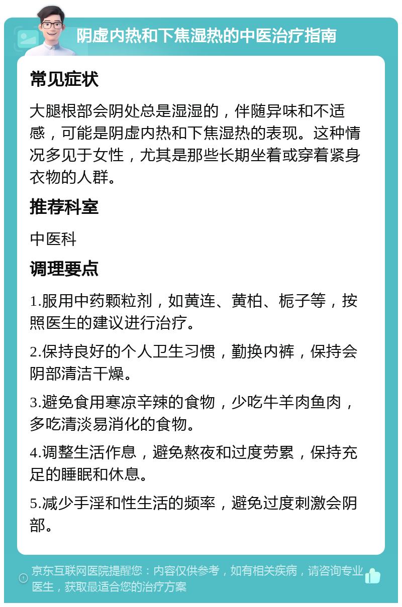 阴虚内热和下焦湿热的中医治疗指南 常见症状 大腿根部会阴处总是湿湿的，伴随异味和不适感，可能是阴虚内热和下焦湿热的表现。这种情况多见于女性，尤其是那些长期坐着或穿着紧身衣物的人群。 推荐科室 中医科 调理要点 1.服用中药颗粒剂，如黄连、黄柏、栀子等，按照医生的建议进行治疗。 2.保持良好的个人卫生习惯，勤换内裤，保持会阴部清洁干燥。 3.避免食用寒凉辛辣的食物，少吃牛羊肉鱼肉，多吃清淡易消化的食物。 4.调整生活作息，避免熬夜和过度劳累，保持充足的睡眠和休息。 5.减少手淫和性生活的频率，避免过度刺激会阴部。