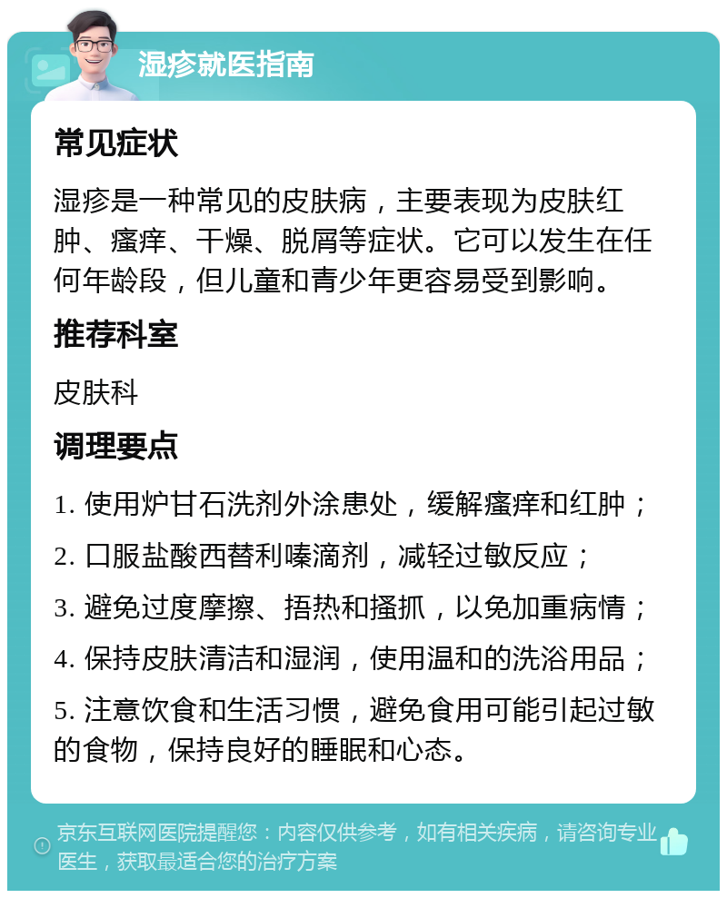 湿疹就医指南 常见症状 湿疹是一种常见的皮肤病，主要表现为皮肤红肿、瘙痒、干燥、脱屑等症状。它可以发生在任何年龄段，但儿童和青少年更容易受到影响。 推荐科室 皮肤科 调理要点 1. 使用炉甘石洗剂外涂患处，缓解瘙痒和红肿； 2. 口服盐酸西替利嗪滴剂，减轻过敏反应； 3. 避免过度摩擦、捂热和搔抓，以免加重病情； 4. 保持皮肤清洁和湿润，使用温和的洗浴用品； 5. 注意饮食和生活习惯，避免食用可能引起过敏的食物，保持良好的睡眠和心态。