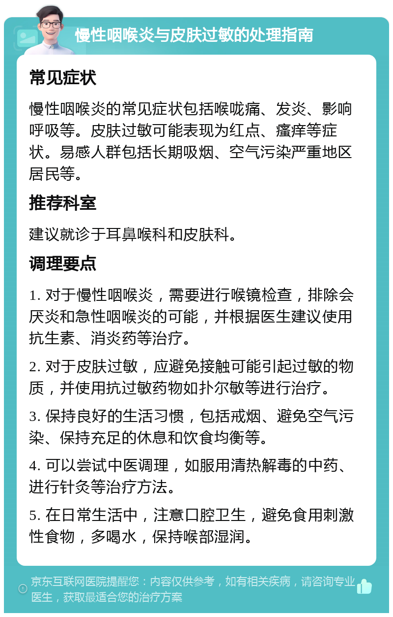 慢性咽喉炎与皮肤过敏的处理指南 常见症状 慢性咽喉炎的常见症状包括喉咙痛、发炎、影响呼吸等。皮肤过敏可能表现为红点、瘙痒等症状。易感人群包括长期吸烟、空气污染严重地区居民等。 推荐科室 建议就诊于耳鼻喉科和皮肤科。 调理要点 1. 对于慢性咽喉炎，需要进行喉镜检查，排除会厌炎和急性咽喉炎的可能，并根据医生建议使用抗生素、消炎药等治疗。 2. 对于皮肤过敏，应避免接触可能引起过敏的物质，并使用抗过敏药物如扑尔敏等进行治疗。 3. 保持良好的生活习惯，包括戒烟、避免空气污染、保持充足的休息和饮食均衡等。 4. 可以尝试中医调理，如服用清热解毒的中药、进行针灸等治疗方法。 5. 在日常生活中，注意口腔卫生，避免食用刺激性食物，多喝水，保持喉部湿润。