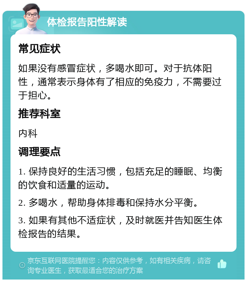 体检报告阳性解读 常见症状 如果没有感冒症状，多喝水即可。对于抗体阳性，通常表示身体有了相应的免疫力，不需要过于担心。 推荐科室 内科 调理要点 1. 保持良好的生活习惯，包括充足的睡眠、均衡的饮食和适量的运动。 2. 多喝水，帮助身体排毒和保持水分平衡。 3. 如果有其他不适症状，及时就医并告知医生体检报告的结果。