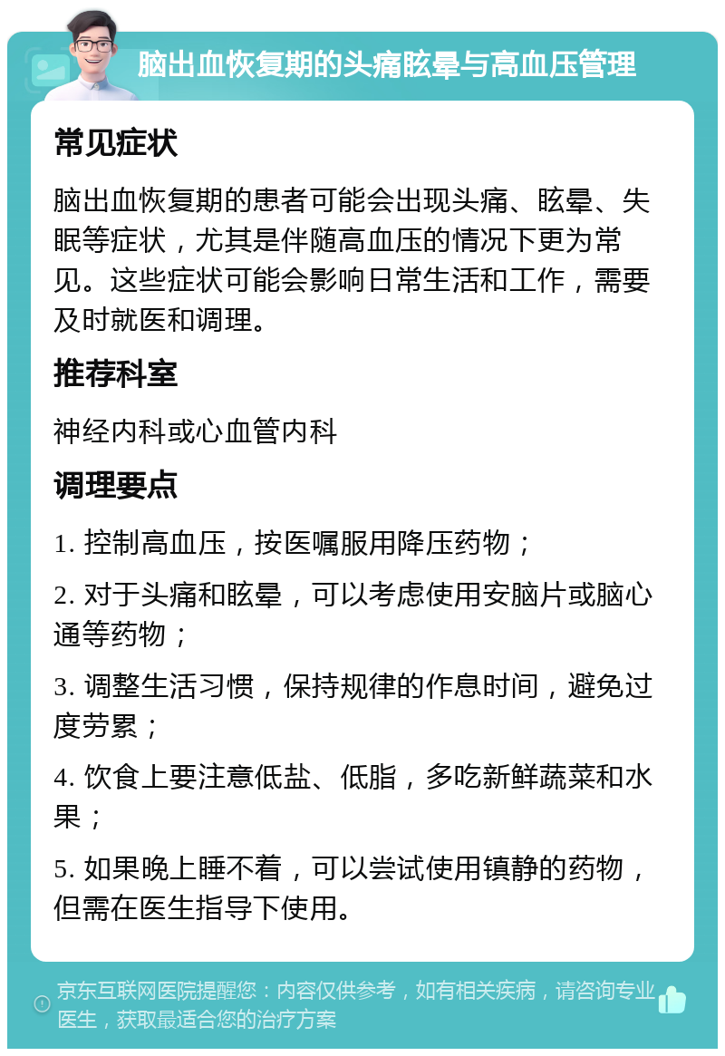 脑出血恢复期的头痛眩晕与高血压管理 常见症状 脑出血恢复期的患者可能会出现头痛、眩晕、失眠等症状，尤其是伴随高血压的情况下更为常见。这些症状可能会影响日常生活和工作，需要及时就医和调理。 推荐科室 神经内科或心血管内科 调理要点 1. 控制高血压，按医嘱服用降压药物； 2. 对于头痛和眩晕，可以考虑使用安脑片或脑心通等药物； 3. 调整生活习惯，保持规律的作息时间，避免过度劳累； 4. 饮食上要注意低盐、低脂，多吃新鲜蔬菜和水果； 5. 如果晚上睡不着，可以尝试使用镇静的药物，但需在医生指导下使用。