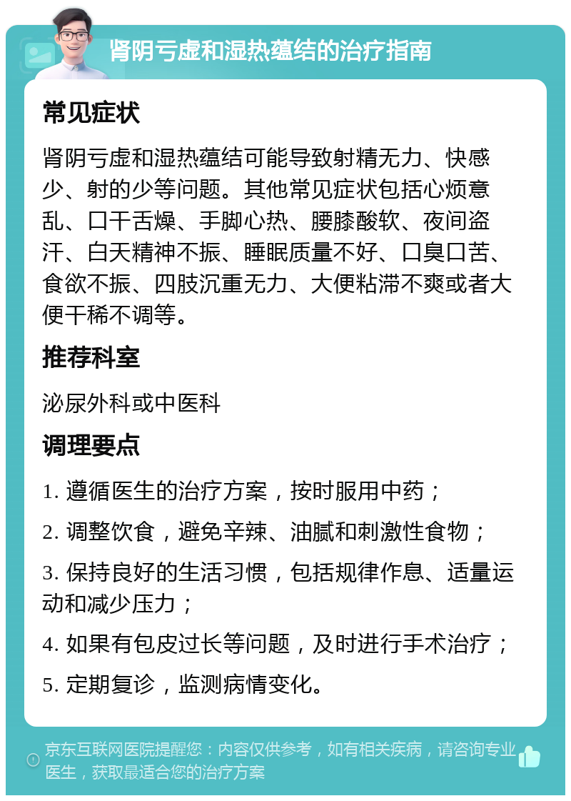 肾阴亏虚和湿热蕴结的治疗指南 常见症状 肾阴亏虚和湿热蕴结可能导致射精无力、快感少、射的少等问题。其他常见症状包括心烦意乱、口干舌燥、手脚心热、腰膝酸软、夜间盗汗、白天精神不振、睡眠质量不好、口臭口苦、食欲不振、四肢沉重无力、大便粘滞不爽或者大便干稀不调等。 推荐科室 泌尿外科或中医科 调理要点 1. 遵循医生的治疗方案，按时服用中药； 2. 调整饮食，避免辛辣、油腻和刺激性食物； 3. 保持良好的生活习惯，包括规律作息、适量运动和减少压力； 4. 如果有包皮过长等问题，及时进行手术治疗； 5. 定期复诊，监测病情变化。