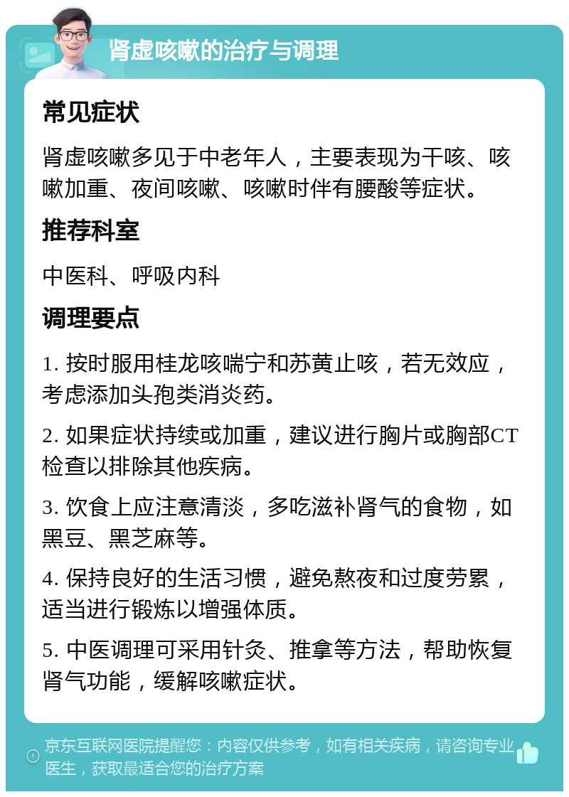 肾虚咳嗽的治疗与调理 常见症状 肾虚咳嗽多见于中老年人，主要表现为干咳、咳嗽加重、夜间咳嗽、咳嗽时伴有腰酸等症状。 推荐科室 中医科、呼吸内科 调理要点 1. 按时服用桂龙咳喘宁和苏黄止咳，若无效应，考虑添加头孢类消炎药。 2. 如果症状持续或加重，建议进行胸片或胸部CT检查以排除其他疾病。 3. 饮食上应注意清淡，多吃滋补肾气的食物，如黑豆、黑芝麻等。 4. 保持良好的生活习惯，避免熬夜和过度劳累，适当进行锻炼以增强体质。 5. 中医调理可采用针灸、推拿等方法，帮助恢复肾气功能，缓解咳嗽症状。