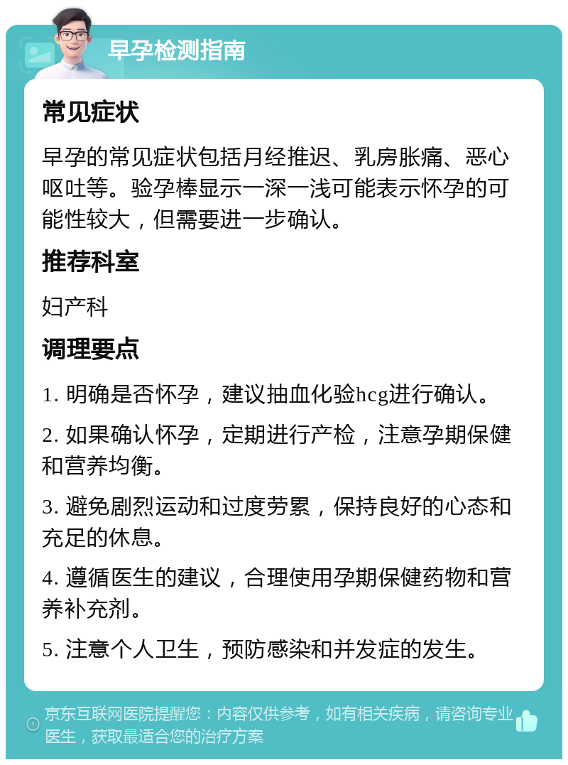 早孕检测指南 常见症状 早孕的常见症状包括月经推迟、乳房胀痛、恶心呕吐等。验孕棒显示一深一浅可能表示怀孕的可能性较大，但需要进一步确认。 推荐科室 妇产科 调理要点 1. 明确是否怀孕，建议抽血化验hcg进行确认。 2. 如果确认怀孕，定期进行产检，注意孕期保健和营养均衡。 3. 避免剧烈运动和过度劳累，保持良好的心态和充足的休息。 4. 遵循医生的建议，合理使用孕期保健药物和营养补充剂。 5. 注意个人卫生，预防感染和并发症的发生。