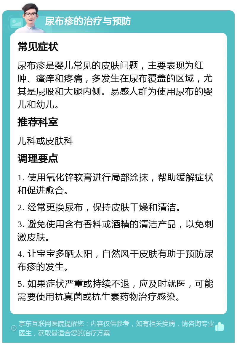 尿布疹的治疗与预防 常见症状 尿布疹是婴儿常见的皮肤问题，主要表现为红肿、瘙痒和疼痛，多发生在尿布覆盖的区域，尤其是屁股和大腿内侧。易感人群为使用尿布的婴儿和幼儿。 推荐科室 儿科或皮肤科 调理要点 1. 使用氧化锌软膏进行局部涂抹，帮助缓解症状和促进愈合。 2. 经常更换尿布，保持皮肤干燥和清洁。 3. 避免使用含有香料或酒精的清洁产品，以免刺激皮肤。 4. 让宝宝多晒太阳，自然风干皮肤有助于预防尿布疹的发生。 5. 如果症状严重或持续不退，应及时就医，可能需要使用抗真菌或抗生素药物治疗感染。