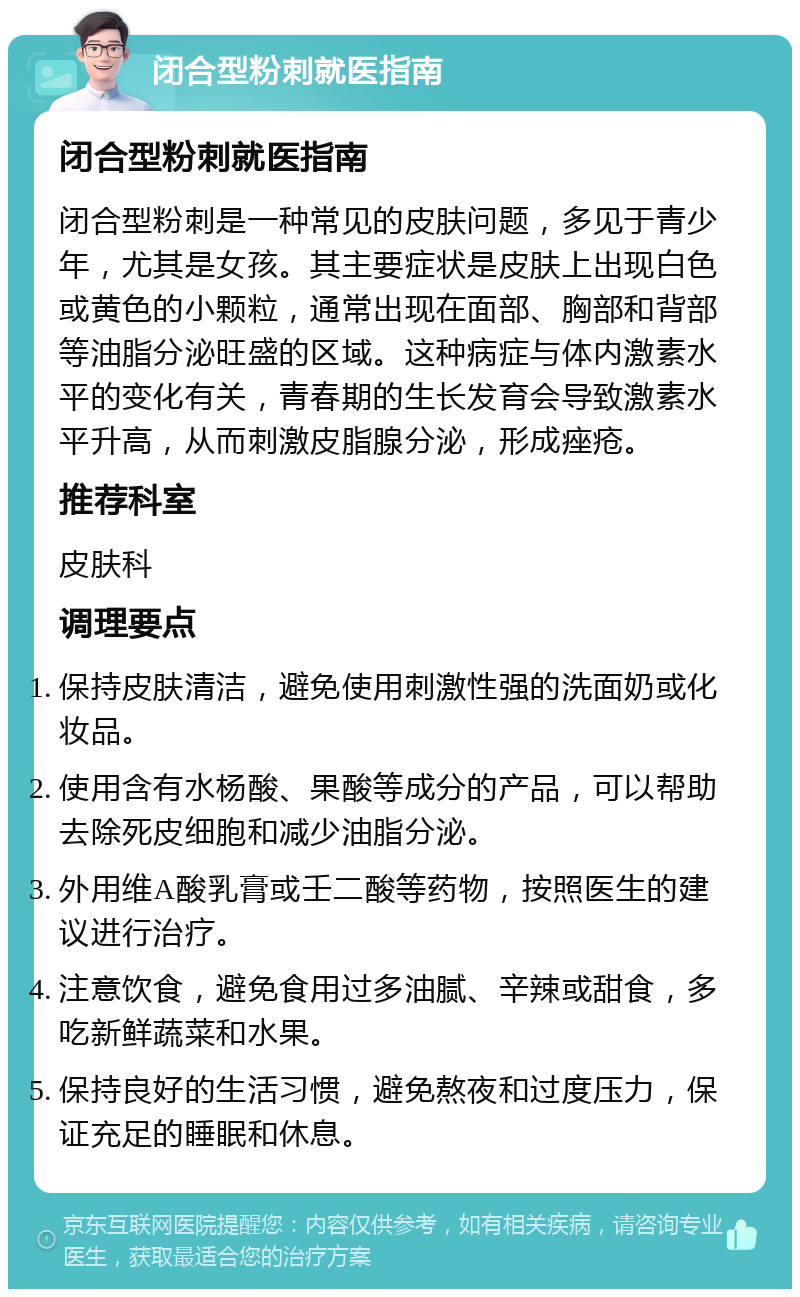 闭合型粉刺就医指南 闭合型粉刺就医指南 闭合型粉刺是一种常见的皮肤问题，多见于青少年，尤其是女孩。其主要症状是皮肤上出现白色或黄色的小颗粒，通常出现在面部、胸部和背部等油脂分泌旺盛的区域。这种病症与体内激素水平的变化有关，青春期的生长发育会导致激素水平升高，从而刺激皮脂腺分泌，形成痤疮。 推荐科室 皮肤科 调理要点 保持皮肤清洁，避免使用刺激性强的洗面奶或化妆品。 使用含有水杨酸、果酸等成分的产品，可以帮助去除死皮细胞和减少油脂分泌。 外用维A酸乳膏或壬二酸等药物，按照医生的建议进行治疗。 注意饮食，避免食用过多油腻、辛辣或甜食，多吃新鲜蔬菜和水果。 保持良好的生活习惯，避免熬夜和过度压力，保证充足的睡眠和休息。