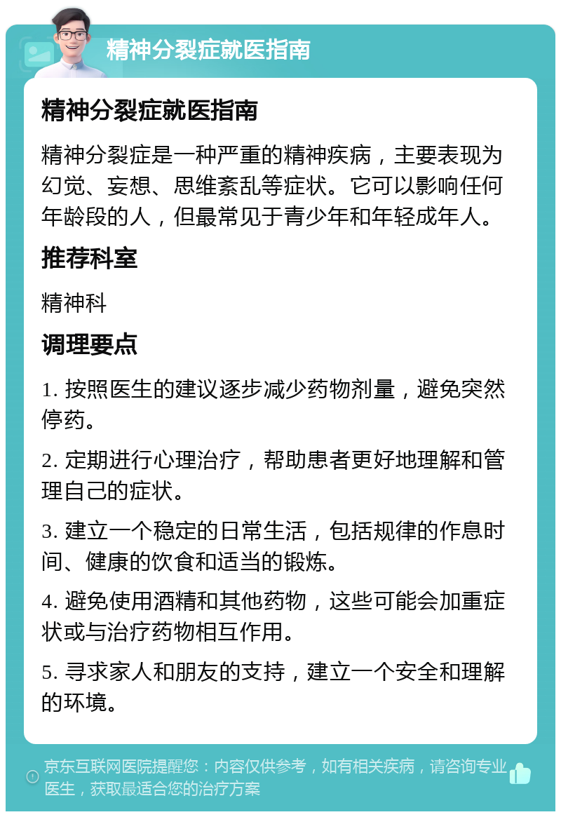 精神分裂症就医指南 精神分裂症就医指南 精神分裂症是一种严重的精神疾病，主要表现为幻觉、妄想、思维紊乱等症状。它可以影响任何年龄段的人，但最常见于青少年和年轻成年人。 推荐科室 精神科 调理要点 1. 按照医生的建议逐步减少药物剂量，避免突然停药。 2. 定期进行心理治疗，帮助患者更好地理解和管理自己的症状。 3. 建立一个稳定的日常生活，包括规律的作息时间、健康的饮食和适当的锻炼。 4. 避免使用酒精和其他药物，这些可能会加重症状或与治疗药物相互作用。 5. 寻求家人和朋友的支持，建立一个安全和理解的环境。