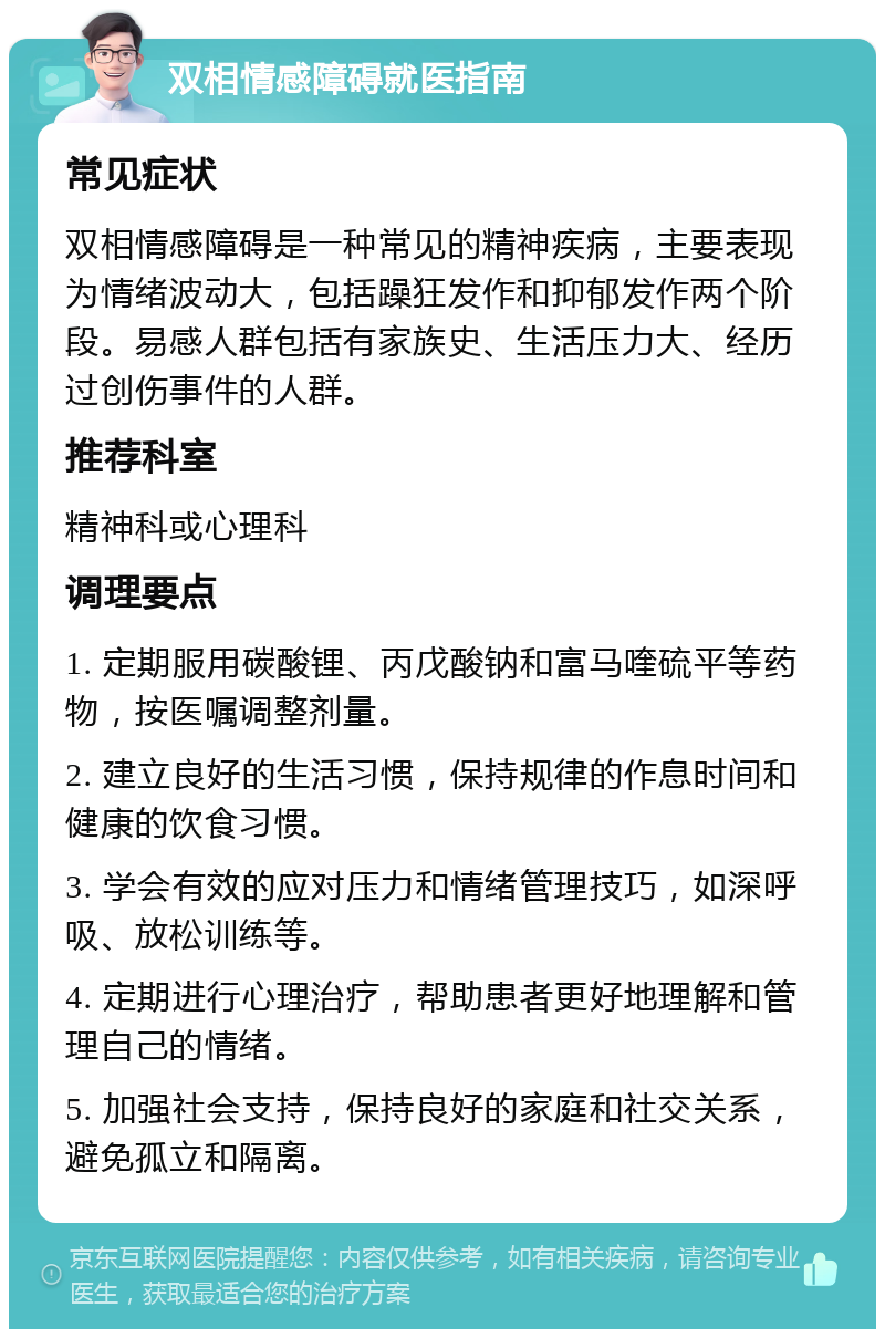 双相情感障碍就医指南 常见症状 双相情感障碍是一种常见的精神疾病，主要表现为情绪波动大，包括躁狂发作和抑郁发作两个阶段。易感人群包括有家族史、生活压力大、经历过创伤事件的人群。 推荐科室 精神科或心理科 调理要点 1. 定期服用碳酸锂、丙戊酸钠和富马喹硫平等药物，按医嘱调整剂量。 2. 建立良好的生活习惯，保持规律的作息时间和健康的饮食习惯。 3. 学会有效的应对压力和情绪管理技巧，如深呼吸、放松训练等。 4. 定期进行心理治疗，帮助患者更好地理解和管理自己的情绪。 5. 加强社会支持，保持良好的家庭和社交关系，避免孤立和隔离。