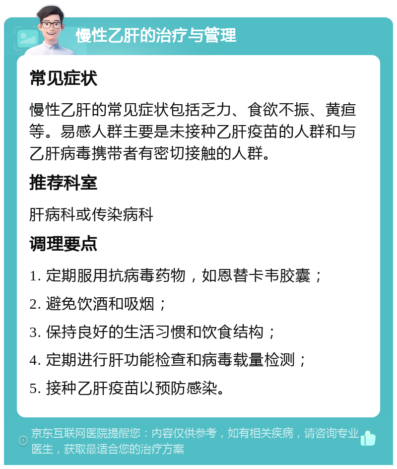 慢性乙肝的治疗与管理 常见症状 慢性乙肝的常见症状包括乏力、食欲不振、黄疸等。易感人群主要是未接种乙肝疫苗的人群和与乙肝病毒携带者有密切接触的人群。 推荐科室 肝病科或传染病科 调理要点 1. 定期服用抗病毒药物，如恩替卡韦胶囊； 2. 避免饮酒和吸烟； 3. 保持良好的生活习惯和饮食结构； 4. 定期进行肝功能检查和病毒载量检测； 5. 接种乙肝疫苗以预防感染。