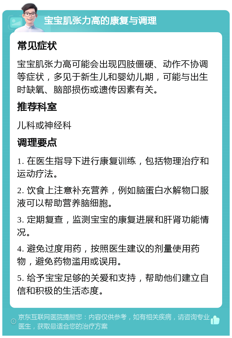 宝宝肌张力高的康复与调理 常见症状 宝宝肌张力高可能会出现四肢僵硬、动作不协调等症状，多见于新生儿和婴幼儿期，可能与出生时缺氧、脑部损伤或遗传因素有关。 推荐科室 儿科或神经科 调理要点 1. 在医生指导下进行康复训练，包括物理治疗和运动疗法。 2. 饮食上注意补充营养，例如脑蛋白水解物口服液可以帮助营养脑细胞。 3. 定期复查，监测宝宝的康复进展和肝肾功能情况。 4. 避免过度用药，按照医生建议的剂量使用药物，避免药物滥用或误用。 5. 给予宝宝足够的关爱和支持，帮助他们建立自信和积极的生活态度。