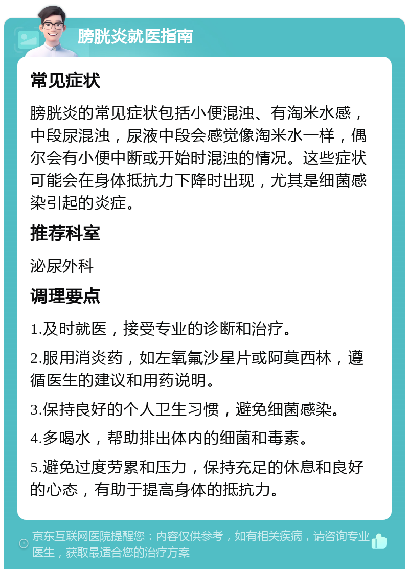 膀胱炎就医指南 常见症状 膀胱炎的常见症状包括小便混浊、有淘米水感，中段尿混浊，尿液中段会感觉像淘米水一样，偶尔会有小便中断或开始时混浊的情况。这些症状可能会在身体抵抗力下降时出现，尤其是细菌感染引起的炎症。 推荐科室 泌尿外科 调理要点 1.及时就医，接受专业的诊断和治疗。 2.服用消炎药，如左氧氟沙星片或阿莫西林，遵循医生的建议和用药说明。 3.保持良好的个人卫生习惯，避免细菌感染。 4.多喝水，帮助排出体内的细菌和毒素。 5.避免过度劳累和压力，保持充足的休息和良好的心态，有助于提高身体的抵抗力。