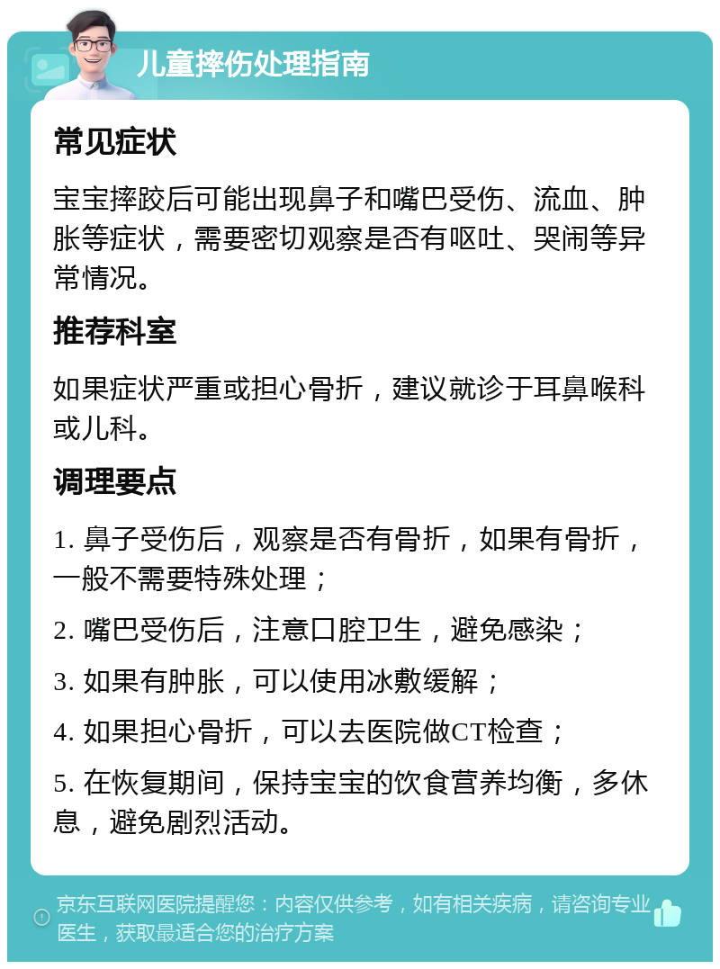 儿童摔伤处理指南 常见症状 宝宝摔跤后可能出现鼻子和嘴巴受伤、流血、肿胀等症状，需要密切观察是否有呕吐、哭闹等异常情况。 推荐科室 如果症状严重或担心骨折，建议就诊于耳鼻喉科或儿科。 调理要点 1. 鼻子受伤后，观察是否有骨折，如果有骨折，一般不需要特殊处理； 2. 嘴巴受伤后，注意口腔卫生，避免感染； 3. 如果有肿胀，可以使用冰敷缓解； 4. 如果担心骨折，可以去医院做CT检查； 5. 在恢复期间，保持宝宝的饮食营养均衡，多休息，避免剧烈活动。