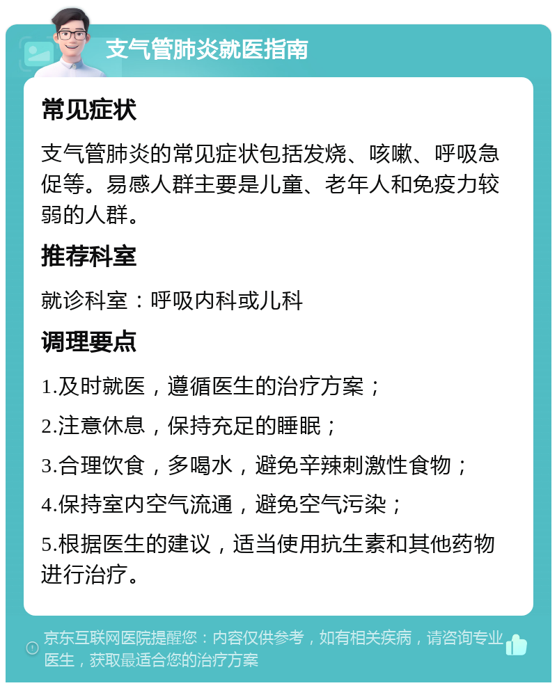 支气管肺炎就医指南 常见症状 支气管肺炎的常见症状包括发烧、咳嗽、呼吸急促等。易感人群主要是儿童、老年人和免疫力较弱的人群。 推荐科室 就诊科室：呼吸内科或儿科 调理要点 1.及时就医，遵循医生的治疗方案； 2.注意休息，保持充足的睡眠； 3.合理饮食，多喝水，避免辛辣刺激性食物； 4.保持室内空气流通，避免空气污染； 5.根据医生的建议，适当使用抗生素和其他药物进行治疗。