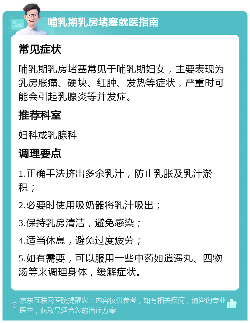 哺乳期乳房堵塞就医指南 常见症状 哺乳期乳房堵塞常见于哺乳期妇女，主要表现为乳房胀痛、硬块、红肿、发热等症状，严重时可能会引起乳腺炎等并发症。 推荐科室 妇科或乳腺科 调理要点 1.正确手法挤出多余乳汁，防止乳胀及乳汁淤积； 2.必要时使用吸奶器将乳汁吸出； 3.保持乳房清洁，避免感染； 4.适当休息，避免过度疲劳； 5.如有需要，可以服用一些中药如逍遥丸、四物汤等来调理身体，缓解症状。