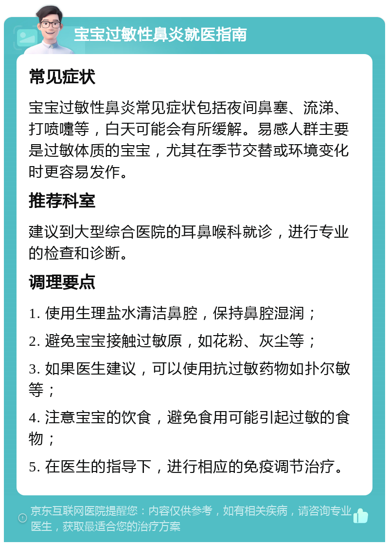 宝宝过敏性鼻炎就医指南 常见症状 宝宝过敏性鼻炎常见症状包括夜间鼻塞、流涕、打喷嚏等，白天可能会有所缓解。易感人群主要是过敏体质的宝宝，尤其在季节交替或环境变化时更容易发作。 推荐科室 建议到大型综合医院的耳鼻喉科就诊，进行专业的检查和诊断。 调理要点 1. 使用生理盐水清洁鼻腔，保持鼻腔湿润； 2. 避免宝宝接触过敏原，如花粉、灰尘等； 3. 如果医生建议，可以使用抗过敏药物如扑尔敏等； 4. 注意宝宝的饮食，避免食用可能引起过敏的食物； 5. 在医生的指导下，进行相应的免疫调节治疗。