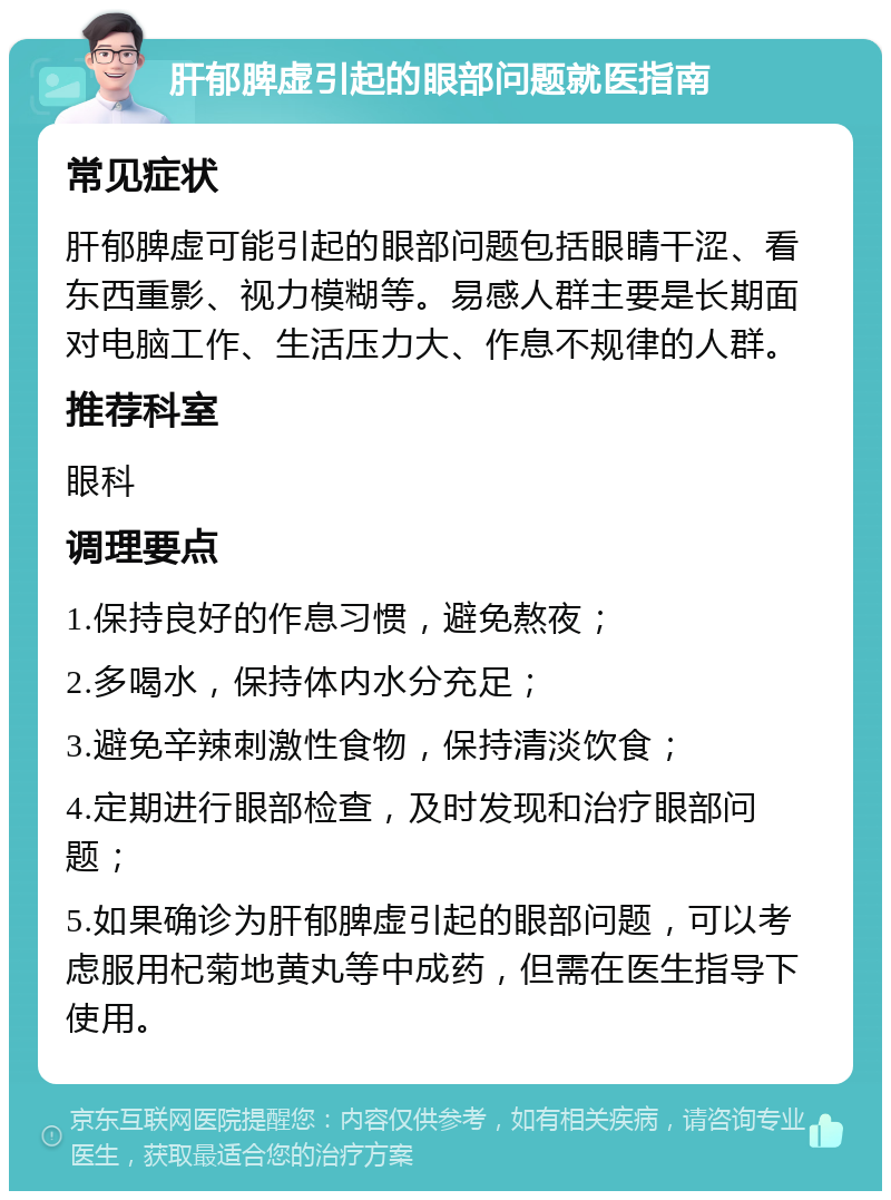 肝郁脾虚引起的眼部问题就医指南 常见症状 肝郁脾虚可能引起的眼部问题包括眼睛干涩、看东西重影、视力模糊等。易感人群主要是长期面对电脑工作、生活压力大、作息不规律的人群。 推荐科室 眼科 调理要点 1.保持良好的作息习惯，避免熬夜； 2.多喝水，保持体内水分充足； 3.避免辛辣刺激性食物，保持清淡饮食； 4.定期进行眼部检查，及时发现和治疗眼部问题； 5.如果确诊为肝郁脾虚引起的眼部问题，可以考虑服用杞菊地黄丸等中成药，但需在医生指导下使用。