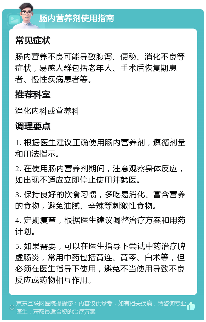 肠内营养剂使用指南 常见症状 肠内营养不良可能导致腹泻、便秘、消化不良等症状，易感人群包括老年人、手术后恢复期患者、慢性疾病患者等。 推荐科室 消化内科或营养科 调理要点 1. 根据医生建议正确使用肠内营养剂，遵循剂量和用法指示。 2. 在使用肠内营养剂期间，注意观察身体反应，如出现不适应立即停止使用并就医。 3. 保持良好的饮食习惯，多吃易消化、富含营养的食物，避免油腻、辛辣等刺激性食物。 4. 定期复查，根据医生建议调整治疗方案和用药计划。 5. 如果需要，可以在医生指导下尝试中药治疗脾虚肠炎，常用中药包括黄连、黄芩、白术等，但必须在医生指导下使用，避免不当使用导致不良反应或药物相互作用。