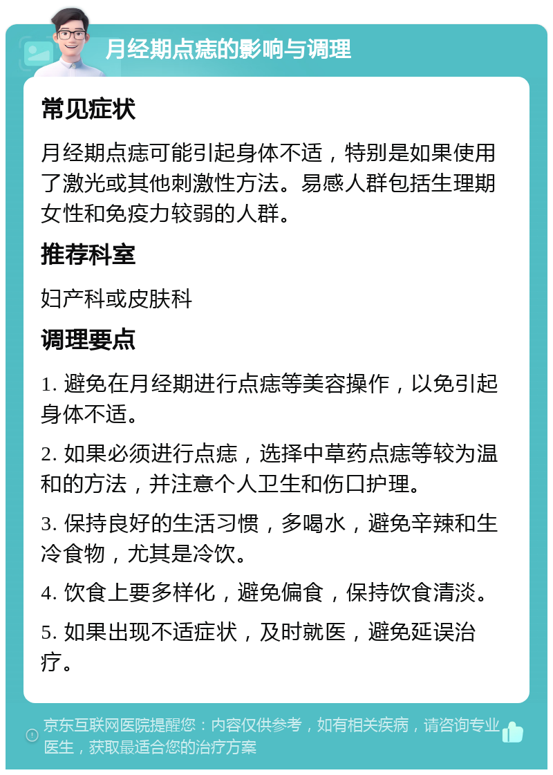 月经期点痣的影响与调理 常见症状 月经期点痣可能引起身体不适，特别是如果使用了激光或其他刺激性方法。易感人群包括生理期女性和免疫力较弱的人群。 推荐科室 妇产科或皮肤科 调理要点 1. 避免在月经期进行点痣等美容操作，以免引起身体不适。 2. 如果必须进行点痣，选择中草药点痣等较为温和的方法，并注意个人卫生和伤口护理。 3. 保持良好的生活习惯，多喝水，避免辛辣和生冷食物，尤其是冷饮。 4. 饮食上要多样化，避免偏食，保持饮食清淡。 5. 如果出现不适症状，及时就医，避免延误治疗。